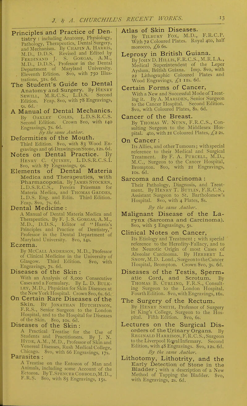 J. ^- A. CHURCHILL Principles and Practice of Den- tistry : including Anatomy, Physiology, Pathology, Therapeutics, Dental Surgery, and Mechanism. J3y Chai'IN A. Harris, M.I)., D.D.S. Revised and Edited by Ferdinand [. S. Gorgas, A.M., M.D., D.D.S., Professor in the Dental Department of Maryland University. , Eleventh Edition. 8vo, with 750 Illus- trations, 3IS. 6d. The Student's Guide to Dental Anatomy and Surgery. By PIenry Sewill, M.R.C.S., L.D.S. Second Edition. Fcap. 8vo, with 78 Engravings, qs. 6d. A Manual of Dental Mechanics. By Oakley Coles, L.D.S.R.C.S. Second Edition. Crown 8vo, with 140 Engravings, 7s. 6d. By the same A uthor. Deformities of the Mouth. Third Edition. 8vo, with 83 Wood En- gravings and 96 Drawingson Stone, 12s. 6d. Notes on Dental Practice. By Henry C. Quinby, L.D.S.R. C.S.I. 8vo, with 87 Engravings, 9s. Elements of Dental Materia Medica and Therapeutics, with Pharmacopoeia. By James Stocken, L.D.S.R.C.S., Pereira Prizeman for Materia Medica, and Thomas Gaddes, L.D.S. Eng. and Edin. Third Edition. Fcap. 8vo, 7s. 6d. Dental Medicine : A Manual of Dental Materia Medica and Therapeutics. By F. J. S. Gorgas, A.M., M.D., D.D.S., Editor of Harris's Principles and Practice of Dentistry, Professor in the Dental Department of Maryland University. 8vo, 14s. Eczema. By McCall Anderson, M.D., Professor of Clinical Medicine in the University of Glasgow. Third Edition. 8vo, with Engravings, 7s. 6d. Diseases of the Skin : With an Analysis of 8,000 Consecutive CasesandaFormulai-y. By L. D. BuLK- ley, M.D., Physician for Skin Diseases at the New York Hospital. Crown 8vo, 6s. 6d. On Certain Rare Diseases of the Skin. By Jonathan Hutchinson, F.R.S., Senior Surgeon to the London Hospital, and to the Hospital for Diseases of the Skin. 8vo, los. 6d. Diseases of the Skin : A Practical Treatise for the Use of Students and Practitioners. By J. N. HVDE, A.M., M.D., Professor of Skin and Venereal Diseases, Rush Medical College, Cliicago. 8vo, with 66 Engravings, 17s. Parasites : A Treatise on the Entozoa of Man and Animals, including some Account of the Ectozoa. ByT.SpencerConHOLD.M.D., F.R.S. 8vo, with 85 Engravings, 15s. Atlas of Skin Diseases. By TiLHURY Fo.K, M.D., F.R.C.P. With 72 Coloured Plates. Royal 4to, half morocco, £,b 6s. Leprosy in British Guiana. By John D. HiLLis, F.R.C.S., M.R.I.A., Medical Superintendent of the Leper Ayslum, British Guiana. Imp. 8vo, with 22 Lithographic Coloured Plates and Wood Engravings, £\ lis. 6d. Certain Forms of Cancer, With a New and Successful Mode of Treat- ing it. By A. Marsden, Senior Surgeon to the Cancer Hospital. Second Edition. 8vo, with Coloured Plates, 8s. 6d. Cancer of the Breast. By Thomas W. Nunn, F.R.C.S., Con- sulting Surgeon to the Middlesex Hos- pital. 4to, with 21 Coloured Plates, ^2 2s. On Cancer : Its Allies, and other Tumours; withspecial reference to their Medical and Surgical Treatment. By F. A. Purcell, M.D., M.C., Surgeon to the Cancer Hospital, Brompton. 8vo, with 21 Engravings, I OS. 6d. Sarcoma and Carcinoma : Their Pathology, Diagnosis, and Treat- ment. By Henry T. Butlin, F.R.C.S., Assistant Surgeon to St. Bartholomew's Hospital. 8vo, with 4 Plates, 8s. By the saute Author. Malignant Disease of the La- rynx (Sarcoma and Carcinoma). 8vo, with 5 Engravings, 5s. Clinical Notes on Cancer, Its Etiology and Treatment ; with special reference to the Heredity-Fallacy, and to the Neurotic Origin of most Cases of Alveolar Carcinoma. By Herbert L. Snow, M. D. Lond., Surgeon to the Cancer Hospital, Brompton. Crown 8vo, 3s. 6d. Diseases of the Testis, Sperm- atic Cord, and Scrotum. By Thomas B. Curling, F.R.S., Consult- ing Surgeon to the London Hospital. Fourth Edition. 8vo, with Engravings, i6s. The Surgery of the Rectum. By Henry Smith, Professor of Surgery in King's College, Surgeon to the Hos- pital. Fifth Edition. 8vo, 6s. Lectures on the Surgical Dis- orders of the Urinary Organs. By Reginald Harrison, F.R.C.S.,Surgeon to the Liverpool Rqyal Infirmary. Second Edition, with 48 Engravings. 8vo, 12s. 6d. By the same Author. Lithotomy, Lithotrity, and the Early Detection of Stone in the Bladder ; with a description of a New Method of Tapping the Bladder. 8vo, with Engravings, 2s. 6d.