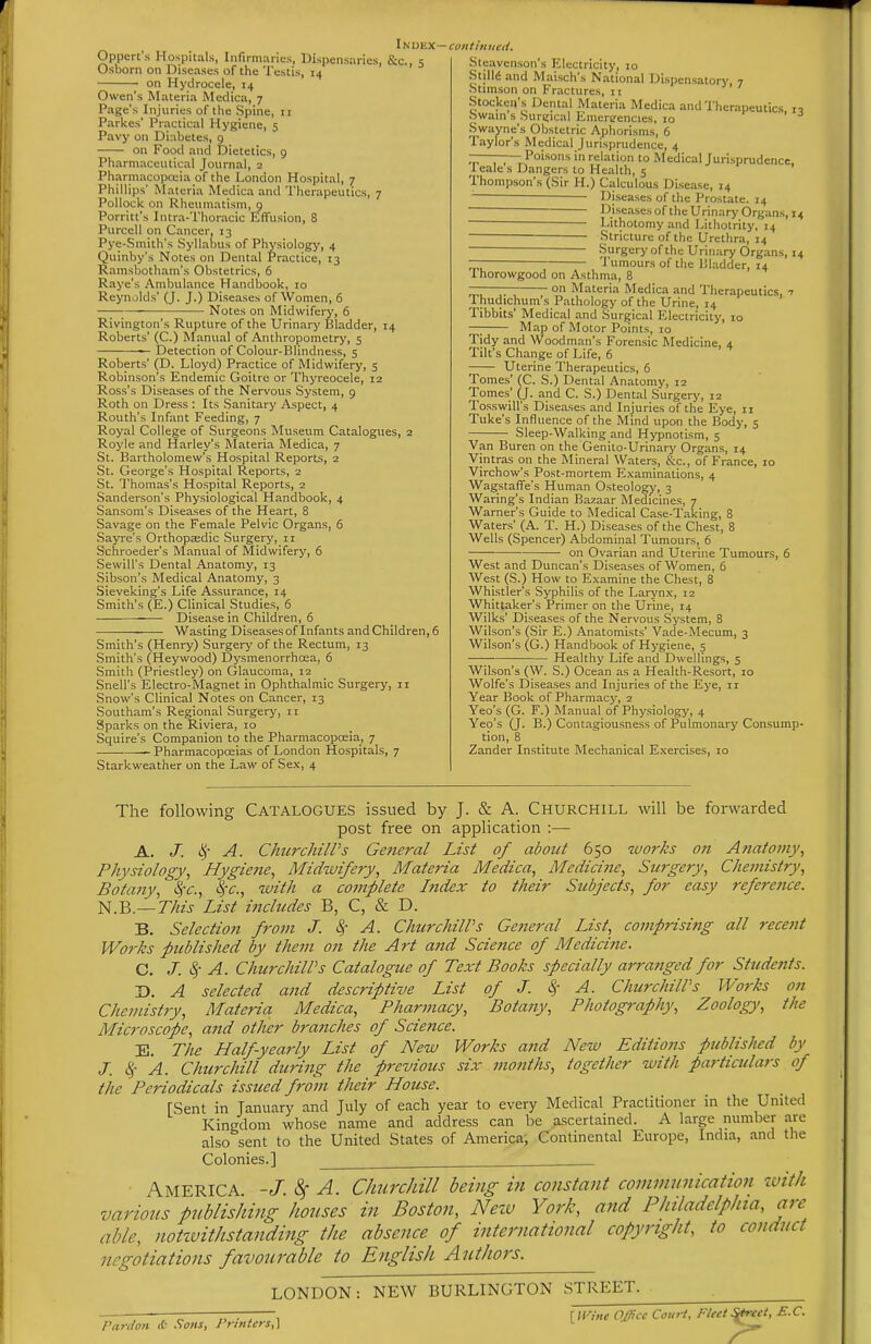 Opperts Hospitals, Infirmaries, Dispensaries, &c., 5 Osborn on Diseases of the Testis, 14 • on Hydrocele, 14 Owen's Materia Medica, 7 Page's Injuries of the Spine, 11 Parties' Practical Hygiene, 5 Pavy on Diabetes, g on Food and Dietetics, 9 Pharmaceutical Journal, 2 Pharmacopceia of the London Hospital, 7 Phillips' Materia Medica and Therapeutics, 7 Pollock on Rheumatism, q Porritt's Intra-Thoracic Effusion, 8 Purcell on Cancer, 13 Pye-Smith's Syllabus of Physiology, 4 Quinby's Notes on Dental Practice, 13 Ramsbotham's Obstetrics, 6 Raye's Ambulance Handboolc, 10 Reynolds' (J. J.) Diseases of Women, 6 Notes on Midwifery, 6 Rivington's Rupture of the Urinary Bladder, 14 Roberts' (C.) Manual of Anthropometry, 5 — Detection of Colour-Blindness, 5 Roberts' (D. Lloyd) Practice of Midwifery, 5 Robinson's Endemic Goitre or Thyreocele, 12 Ross's Diseases of the Nervous System, 9 Roth on Dress : Its Sanitary Aspect, 4 Routh's Infant Feeding, 7 Royal College of Surgeons Museum Catalogues, 2 Royle and Harley's Materia Medica, 7 St. Bartholomew's Hospital Reports, 2 St. George's Hospital Reports, 2 St. I'homas's Hospital Reports, 2 Sanderson's Physiological Handbook, 4 Sansom's Diseases of the Heart, 8 Savage on the Female Pelvic Organs, 6 Sayre's Orthopaadic Surgery, 11 Schroeder's Manual of Midwifery, 6 Sewill's Dental Anatomy, 13 Sibson's Medical Anatomy, 3 Sieveking's Life Assurance, 14 Smith's (E.) Clinical Studies, 6 Disease in Children, 6 ■ • Wasting Diseases of Infants and Children, 6 Smith's (Henry) Surgery of the Rectum, 13 Smith's (Heywood) Dysmenorrhosa, 6 Smith (Priestley) on Glaucoma, 12 Snell's Electro-Magnet in Ophthalmic Surgery, 11 Snow's Clinical Notes on Cancer, 13 Southam's Regional Surgery, 11 Sparks on the Riviera, 10 Squire's Companion to the Pharmacopoeia, 7 — Pharmacopoeias of London Hospitals, 7 Starkweather on the Law of Se.x, 4 IN DEX—coil tin lied. Jispensatory, 7 Steavcnson's Electricity, 10 Stilld and Maisch's National Di Stim.son on Fractures, n Stocken's Dental Materia Medica and Therapeutics 17 hwain s Surt;ical Emere-encies, 10 •, j Swayne's Obstetric Aphorisms, 6 Taylor's Medical Jurisprudence, 4 ——— Poisons in relation to Medical Jurisprudence, 1 eale s Dangers to Health, 5 Thompson's (Sir H.) Calculous Disease, 14 Diseases of the Prostate. 14 ■ Disea.sesof the Urinary Organs, 14 ■ Lithotomy and Lithotrity. 14 Stricture of the Urethra, 14 ■ -Surgery ofthe Urinary Organs, 14 ~ Tumours of the Bladder, 14 1 horowgood on Asthma, 8 on Materia Medica and Therapeutics, 1 Thudichum's Pathology of the Urine, 14 Tibbits' Medical and Surgical Electricity, 10 —; Map of Motor Points, 10 Tidy and Woodman's Forensic Medicine, 4 Tilt's Change of Life, 6 Uterine Therapeutics, 6 Tomes' (C. S.) Dental Anatomy, 12 Tomes' (J. and C. S.) Dental Surgery, 12 To.sswill's Diseases and Injuries ofthe Eye, 11 Tuke's Infl\:ence of the Mind upon the Body, 5 Sleep-Walking and Hypnotism, 5 Van Buren on the Genito-Urinary Organs, 14 Vintras on the Mineral Waters, &c., of France, 10 Virchow's Post-mortem E.xaminalions, 4 Wagstaffe's Human Osteologj', 3 Waring's Indian Bazaar Medicines, 7 Warner's Guide to Medical Case-Taking, 8 Waters' (A. T. H.) Diseases of the Chest, 8 Wells (Spencer) Abdominal Tumours, 6 on Ovarian and Uterine Tumours, 6 West and Duncan's Diseases of Women, 6 West (S.) How to Examine the Chest, 8 Whistler's Syphilis of the Laryn.x, 12 Whittaker's Primer on the Urine, 14 Wilks' Diseases of the Nervous System, 8 Wilson's (Sir E.) Anatomists' Vade-Mecum, 3 Wilson's (G.) Handbook of Hygiene, 5 Healthy Life and Dwellings, 5 Wilson's (W. S.) Ocean as a Health-Resort, 10 Wolfe's Diseases and Injuries of the Eye, 11 Year Book of Pharmacy, 2 Yeo's (G. F.) Manual of Physiology, 4 Yeo's (J. B.) Contagiousness of Pulmonary Consump- tion, 8 Zander Institute Mechanical Exercises, 10 The following CATALOGUES issued by J. & A. Churchill will be forwarded post free on application :— A. J. c^' A. ChurchilPs General List of about 650 works on Anatomy., Physiology., Hygiene, Midwifery, Materia Medica, Medicine, Surgery, Chemistry, Botany, SfC, \'c., imth a complete Index to their Subjects, for easy refere?ice. N.B.—This List includes B, C, & D. B. Selection from J. ^- A. ChurchilPs Getteral List, comprising all recent Works published by them on the Art and Science of Medicine. C. J. ^- A. ChurchilPs Catalogue of Text Books specially arranged for Students. D. A selected and descriptive List of J. Sf A. ChurchilPs Works on Chemistry, Materia Medica, Pharmacy, Botany, Photography, Zoology, the Microscope, and other bra?tches of Science. E. The Half-yearly List of New Works and New Editions published by J. l^- A. Churchill durijtg the previous six months, together with particulars of the Periodicals issued from their House. rSent in January and July of each year to every Medical Practitioner in the United Kingdom whose name and address can he ascertained. A large numher are also sent to the United States of America, Continental Europe, India, and the Colonies.] America -J.^ A. Churchill being in constant comvmnication with various publishing houses in Boston, Neiv York, and Philadelphia, are able, notzvithslanding the absence of international copyright, to conduct negotiations favourable to English Authors. LONDON: NEW BURLINGTON STREET. • r r— , [ Wine Office Court, Fleet Sirfect, E.G. Pardon & .Sons, Printers,]