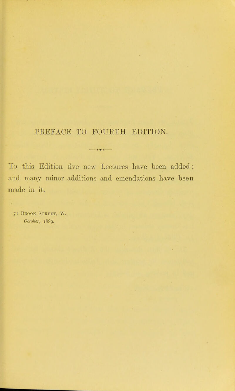 To this Edition five new Lectures have been added ; and many minor additions and emendations have been anade in it. 71 Brook Steket, W. October, 1S89.