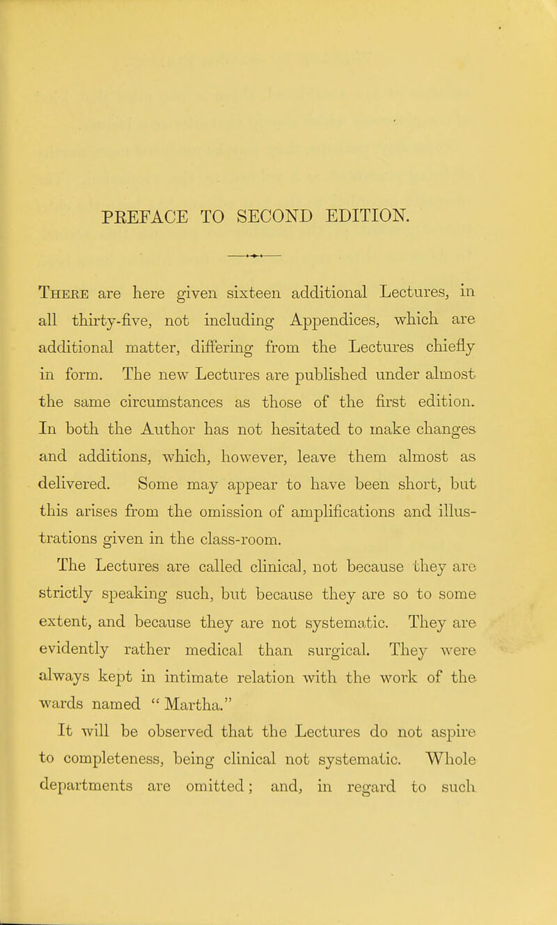 Theue are here given sixteen additional Lectures, in all thirty-five, not including Appendices, which are additional matter, differing from the Lectures chiefly in form. The new Lectures are published under almost the same circumstances as those of the first edition. In both the Author has not hesitated to make changes and additions, which, however, leave them almost as delivered. Some may appear to have been short, but this arises from the omission of amplifications and illus- trations given in the class-room. The Lectures are called clinical, not because they are strictly speaking such, but because they are so to some extent, and because they are not systematic. They are evidently rather medical than surgical. They were always kept in intimate relation with the work of the^ wards named  Martha. It will be observed that the Lectures do not aspire to completeness, being clinical not systematic. Whole departments are omitted; and, in regard to such