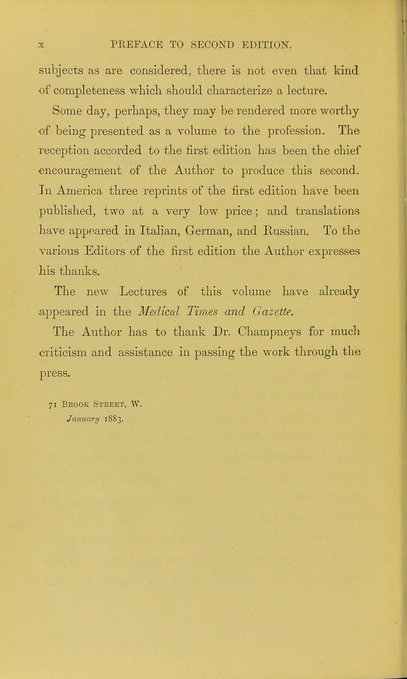 subjects as are considered, there is not even that kind ■of completeness which should characterize a lecture. Some day, perhaps, they may be rendered more worthy of being presented as a volume to the profession. The reception accorded to the first edition has been the chief encouragement of the Author to produce this second. Tn America three reprints of the first edition have been published, two at a very low price; and translations have appeared in Italian, German, and Russian. To the various Editors of the first edition the Author expresses his thanks. The new Lectures of this volume have already appeared in the Medical Times and Gazette. The Author has to thank Dr. Champneys for much criticism and assistance in passing the work through the press. 71 Brook Street, W. January 1883.