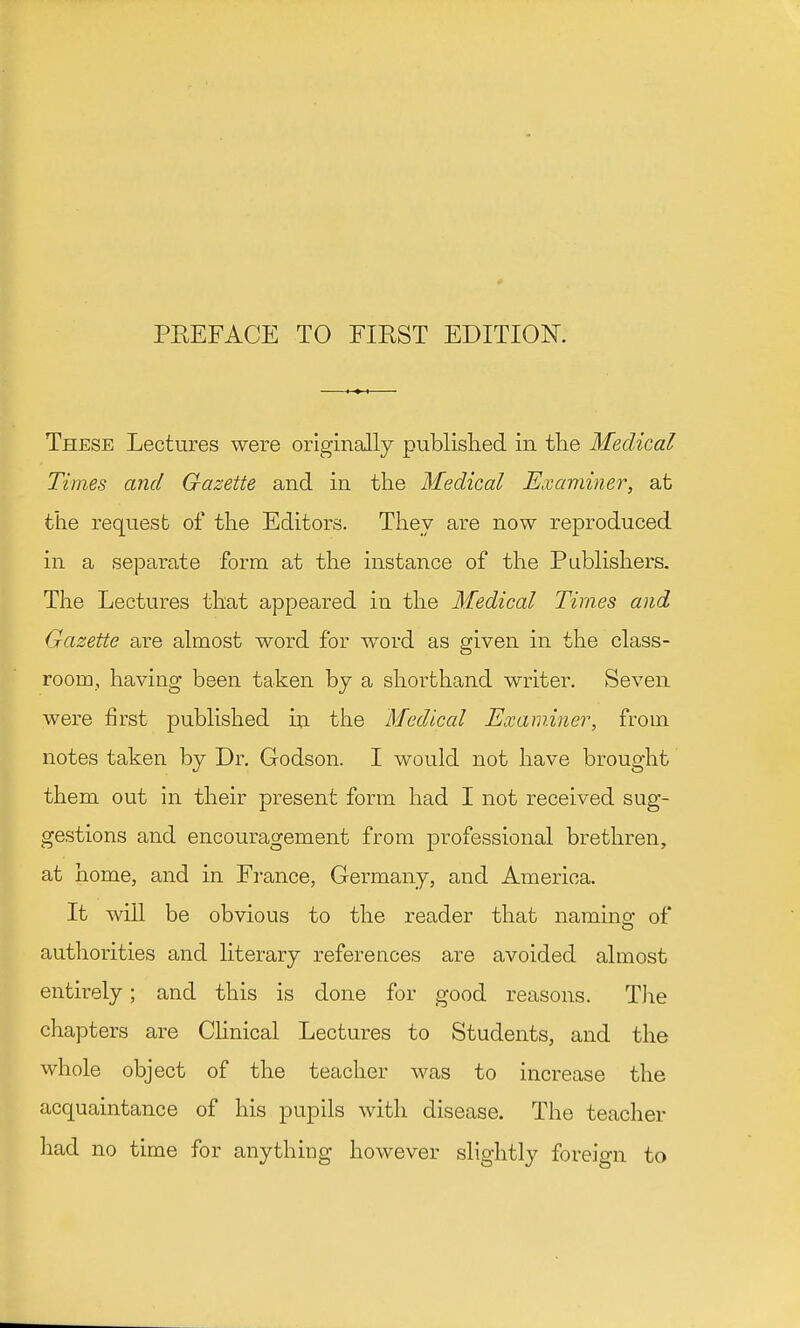 These Lectures were originally published in tlie Medical Times and Gazette and in the Medical Examiner, at the request of the Editors. They are now reproduced in a separate form at the instance of the Publishers. The Lectures that appeared in the Medical Times and Gazette are almost word for word as given in the class- room, having been taken by a shorthand writer. Seven were first published in the Medical Examiner, from notes taken by Dr. Godson. I would not have brought them out in their present form had I not received sug- gestions and encouragement from professional brethren, at home, and in Fi-ance, Germany, and America. It will be obvious to the reader that namino- of authorities and literary references are avoided almost entirely; and this is done for good reasons. The chapters are CHnical Lectures to Students, and the whole object of the teacher was to increase the acquaintance of his pupils with disease. The teacher had no time for anything however slightly foreign to