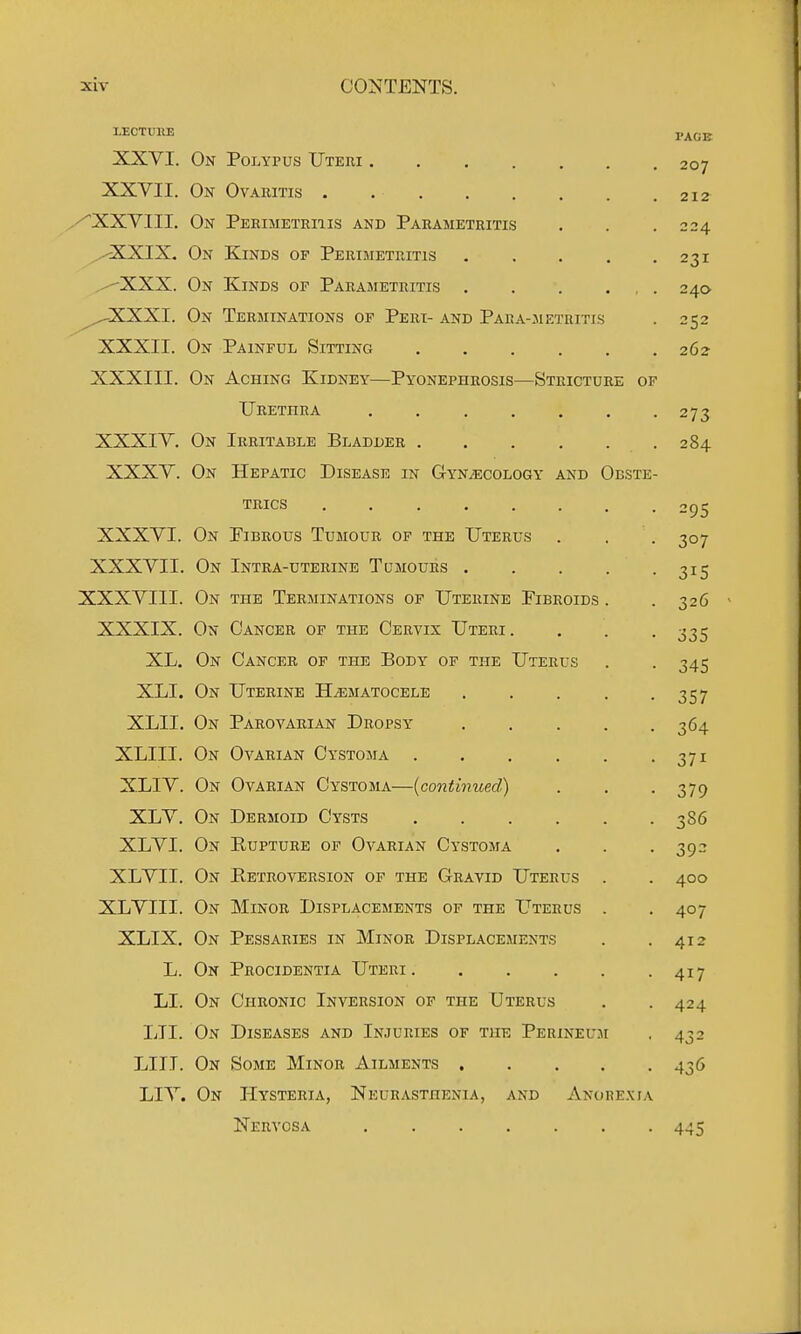 LECTUWE PAGE XXVI. On Polypus Utehi 207 XXVII. On Ovaritis 212 ^XXVIII. On Perimetriiis and Parametritis . . .224 ^,,-cXKIX. On Kinds of Perimetritis 231 ^XXX. On Kinds op Parametritis . . . ... 240 ^^XXXI. On Terminations of Peri- and Para-metritis . 252 XXXII. On Painful Sitting 262 XXXIII. On Aching Kidney—Pyonephrosis—Stricture op Urethra ....... 273 XXXIV. On Irritable Bladder 284 XXXV. On Hepatic Disease in GYNiECOLOGY and Obste- trics ........ 295 XXXVI. On Fibrous Tumour of the Uterus . . . 307 XXXVII. On Intra-uterine Tumours 315 XXXVIII. On the Terminations of Uterine Fibroids . .326 XXXIX. On Cancer of the Cervix Uteri. . . . 335 XL. On Cancer of the Body of the Uterus . . 345 XLI. On Uterine H^ematocele 357 XLII. On Parovarian Dropsy 364 XLIII. On Ovarian Cystoma 371 XLIV. On Ovarian Cystoma—{continued) . . -379 XLV. On Dermoid Cysts 3S6 XLVI. On Kupture of Ovarian Cystoma . . . 392 XLVII. On Petroversion of the Gravid Uterus . . 400 XLVIII. On Minor Displacements of the Uterus . . 407 XLIX. On Pessaries in Minor Displacements . .412 L. On Procidentia Uteri 417 LI. On Chronic Inversion of the Uterus . . 424 LTI. On Diseases and Injuries of the Perineum , 432 LIII. On Some Minor Ailments 436 LIV. On Hysteria, Neurasthenia, and Anore.xia Nervosa 445