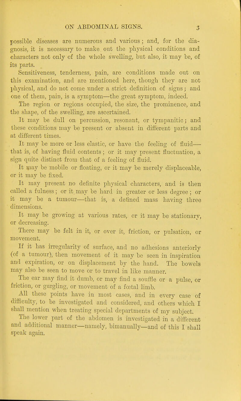 possible diseases are numerous and various ; and, for the dia- gnosis, it is necessary to make out the physical conditions and characters not only of the whole swelling, but also, it may be, of its parts. Sensitiveness, tenderness, pain, are conditions made out on this examination, and are mentioned here, though they are not physical, and do not come iinder a strict definition of signs; and one of them, pain, is a symptom—the great symptom, indeed. The region or regions occupied, the size, the prominence, and the shape, of the swelling, are ascertained. It may be dull on percussion, resonant, or tympanitic; and these conditions may be present or absent in different parts and at different times. It may be more or less elastic, or have the feeling of fluid— that is, of having fluid contents ; or it may present fluctuation, a sign quite distinct from that of a feeling of fluid. It may be mobile or floating, or it may be merely displaceable, or it may be fixed. It may present no definite physical characters, and is then called a fulness; or it may be hard in greater or less degree ; or it may be a tumour—that is, a defined mass having three dimensions. It may be growing at various rates, or it may be stationary, or decreasing. There may be felt in it, or over it, friction, or pulsation, or movement. If it has irregularity of surface, and no adhesions anteriorly (of a tumour), then movement of it may be seen in inspiration and expiration, or on displacement by the hand. The bowels may also be seen to move or to travel in like manner. The ear may find it dumb, or may find a souffle or a pulse, or friction, or gurgling, or movement of a foetal limb. All these points have in most cases, and in every case of difficulty, to be investigated and considered, and others wliich I shall mention when treating special departments of my subject. The lower part of the abdomen is investigated in a different and additional manner—namely, bimanually—and of this I shall speak again.