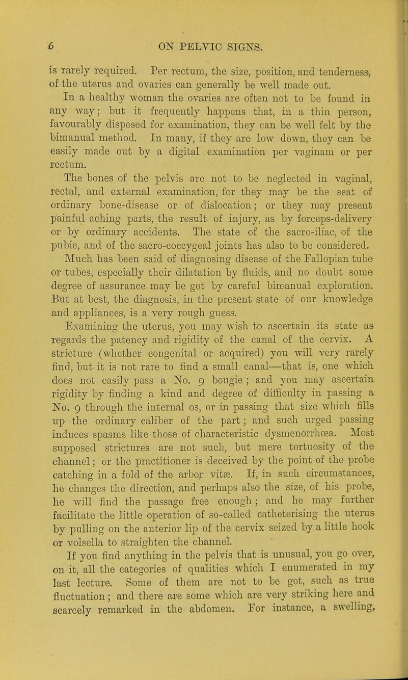is rarely required. Per rectum, the size, position, and tenderness, of the uterus and ovaries can generally be well made out. In a healthy woman the ovaries are often not to be found in any way; but it frequently happens that, in a thin person, favourably disposed for examination, they can be well felt by the bimanual method. In many, if they are low down, they can be easily made out by a digital examination per vaginam or per rectum. The bones of the pelvis are not to be neglected in vaginal, rectal, and external examination, for they may be the seat of ordinary bone-disease or of dislocation; or they may present painful aching parts, the result of injury, as by forceps-delivery or by ordinary accidents. The state of the sacro-iliac, of the pubic, and of the sacro-coccygeal joints has also to be considered. Much has been said of diagnosing disease of the Fallopian tube or tubes, especially their dilatation by fluids, and no doubt some degree of assurance may be got by careful bimanual exploration. But at best, the diagnosis, in the present state of our knowledge and appliances, is a very rough guess. Examining the uterus, you may wish to ascertain its state as regards the patency and rigidity of the canal of the cervix. A stricture (whether congenital or acquired) you will very rarely find, but it is not rare to find a small canal—that is, one which does not easily pass a No. 9 bougie ; and you may ascertain rigidity by finding a kind and degree of difficulty in passing a No. 9 through the internal os, or in passing that size which fiUs up the ordinary caliber of the part; and such urged passing induces spasms like those of characteristic dysmenorrhea. Most supposed strictures are not such, but mere tortuosity of the channel; or the practitioner is deceived by the point of the probe catching in a fold of the arbor vitas. If, in such circumstances, he changes the direction, and perhaps also the size, of his probe, he will find the passage free enough; and he may further facilitate the little operation of so-called catheterising the uterus by pulling on the anterior lip of the cervix seized by a little hook or volsella to straighten the channel. If you find anything in the pelvis that is unusual, you go over, on it, all the categories of qualities which I enumerated in my last lecture. Some of them are not to be got, such as true fluctuation; and there are some which are very striking here and scarcely remarked in the abdomen. For instance, a swelling.