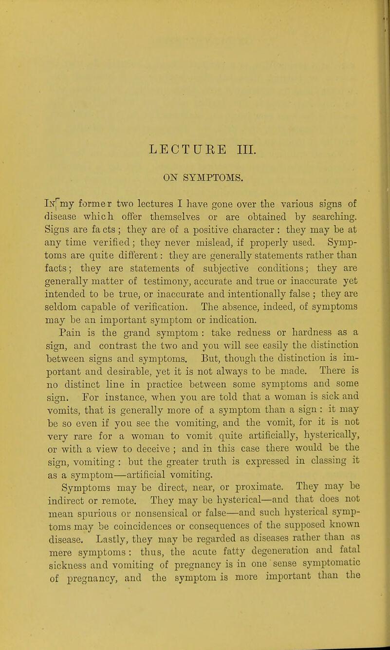 ON SYMPTOMS. Iisr^'my former two lectures I have gone over the various signs of disease which offer themselves or are obtained by searching. Signs are fa cts ; they are of a positive character : they may be at any time verified; they never mislead, if properly used. Symp- toms are quite different: they are generally statements rather than facts; they are statements of subjective conditions; they are generally matter of testimony, accurate and true or inaccurate yet intended to be true, or inaccurate and intentionally false ; they are seldom capable of verification. The absence, indeed, of symptoms may be an important symptom or indication. Pain is the grand symptom : take redness or hardness as a sign, and contrast the two and you will see easily the distinction between signs and symptoms. But, though the distinction is im- portant and desirable, yet it is not always to be made. There is no distinct line in practice between some symptoms and some sign. For instance, when you are told that a woman is sick and vomits, that is generally more of a symptom than a sign : it may be so even if you see the vomiting, and the vomit, for it is not very rare for a woman to vomit quite artificially, hysterically, or with a view to deceive ; and in this case there would be the sign, vomiting : but the greater truth is expressed in classing it as a symptom—artificial vomiting. Symptoms may be direct, near, or proximate. They may be indirect or remote. They may be hysterical—and that does not mean spurious or nonsensical or false—and such hysterical symp- toms may be coincidences or consequences of the supposed known disease. Lastly, they may be regarded as diseases rather than as mere symptoms : thus, the acute fatty degeneration and fatal sickness and vomiting of pregnancy is in one sense symptomatic of pregnancy, and the symptom is more important than the