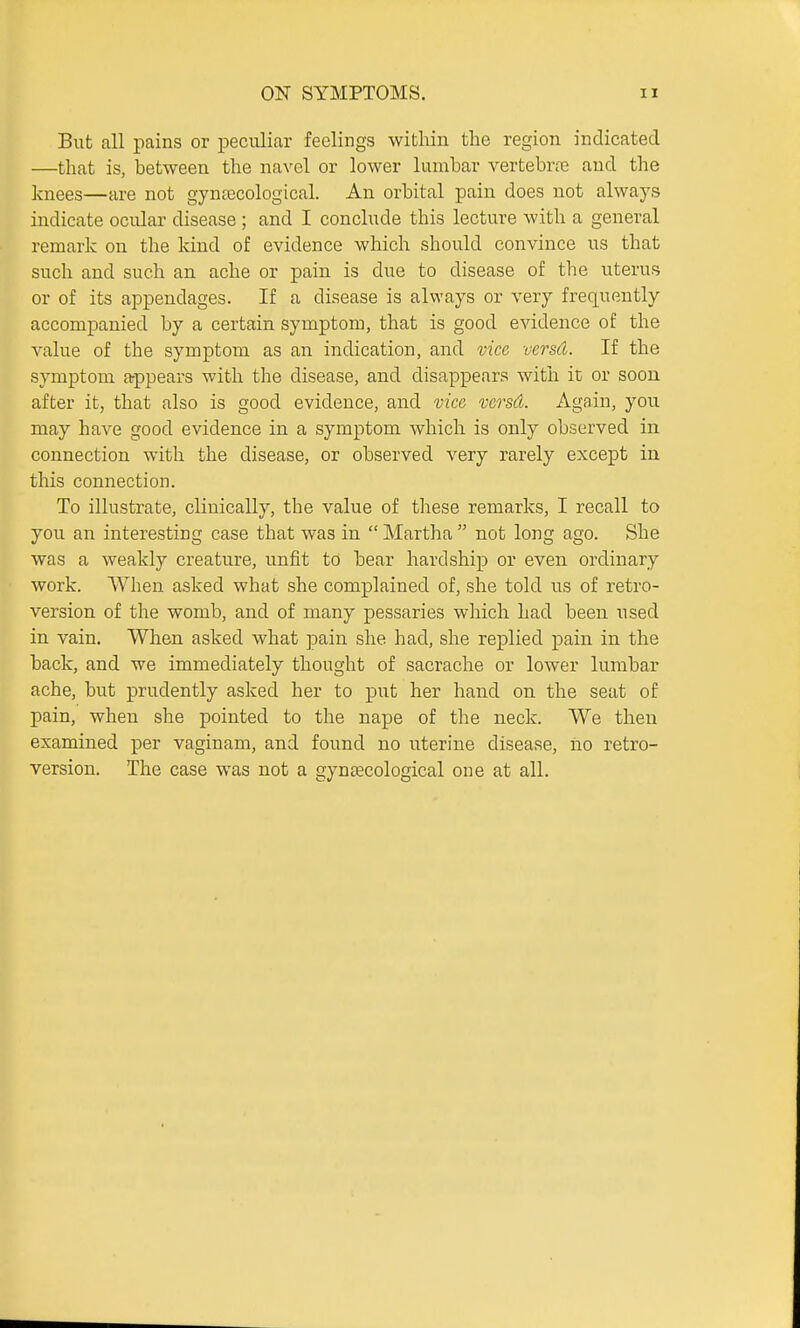 But fill pains or peculiar feelings within the region indicated —that is, between the navel or lower lumbar vertebrte and the knees—are not gyntecological. An orbital pain does not always indicate ocular disease ; and I conclude this lecture with a general remark on the kind of evidence which should convince us that such and such an ache or pain is due to disease of the uterus or of its appendages. If a disease is always or very frequently accompanied by a certain symptom, that is good evidence of the value of the symptom as an indication, and vice versd. If the symptom appears with the disease, and disappears with ic or soon after it, that also is good evidence, and vice versd. Again, you may have good evidence in a symptom which is only observed in connection with the disease, or observed very rarely except in this connection. To illustrate, clinically, the value of these remarks, I recall to you an interesting case that was in  Martha  not long ago. She was a weakly creature, unfit to bear hardship or even ordinary work. When asked what she complained of, she told us of retro- version of the womb, and of many pessaries which had been used in vain. When asked what pain she had, she replied pain in the back, and we immediately thought of sacrache or lower lumbar ache, but prudently asked her to put her hand on the seat of pain, when she pointed to the nape of the neck. We then examined per vaginam, and found no uterine disease, ho retro- version. The case was not a gyntecological one at all.