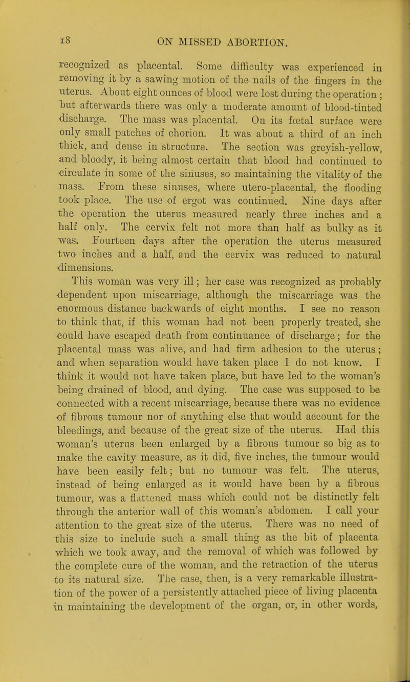 recognized as placental. Some difficulty was experienced iu removing it by a sawing motion of the nails of the fingers in the uterus. About eight ounces of blood were lost during the operation ; but afterwards there was only a moderate amount of blood-tinted discharge. The mass was placental. On its foetal surface were only small patches of chorion. It was about a third of an inch thick, and dense in structure. The section was greyish-yellow, and bloody, it being almost certain that blood had continued to circulate in some of the sinuses, so maintaining the vitality of the mass. From these sinuses, where utero-placental, the flooding took place. The use of ergot was continued. Nine days after the operation the uterus measured nearly three inches and a half only. The cervix felt not more than half as bulky as it was. Fourteen days after the operation the uterus measured two inches and a half, and the cervix was reduced to natural ■dimensions. This woman was very ill; her case was recognized as probably ■dependent upon miscarriage, although the miscarriage was the enormous distance backwards of eight months, I see no reason to think that, if this woman had not been properly treated, she could have escaped death from continuance of discharge; for the placental mass was alive, and had firm adhesion to the uterus; and when separation would have taken place I do not know, I think it would not have taken place, but have led to the woman's being drained of blood, and dying. The case was supposed to be connected with a recent miscarriage, because there was no evidence of fibrous tumour nor of anything else that would account for the bleedings, and because of the great size of the uterus. Had this woman's uterus been enlarged by a fibrous tumour so big as to make the cavity measure, as it did, five inches, the tumour would have been easily felt; but no tumour was felt. Tlie uterus, instead of being enlarged as it would have been by a fibrous tumour, was a flattened mass which could not be distinctly felt through the anterior wall of this woman's abdomen. I call your attention to the great size of the uterus. There was no need of this size to include such a small thing as the bit of placenta which we took away, and tlie removal of which was followed by the complete cure of the woman, and the retraction of the uterus to its natural size. The case, then, is a very remarkable illustra- tion of the power of a persistently attached piece of living placenta in maintaining the development of the organ, or, in other words,