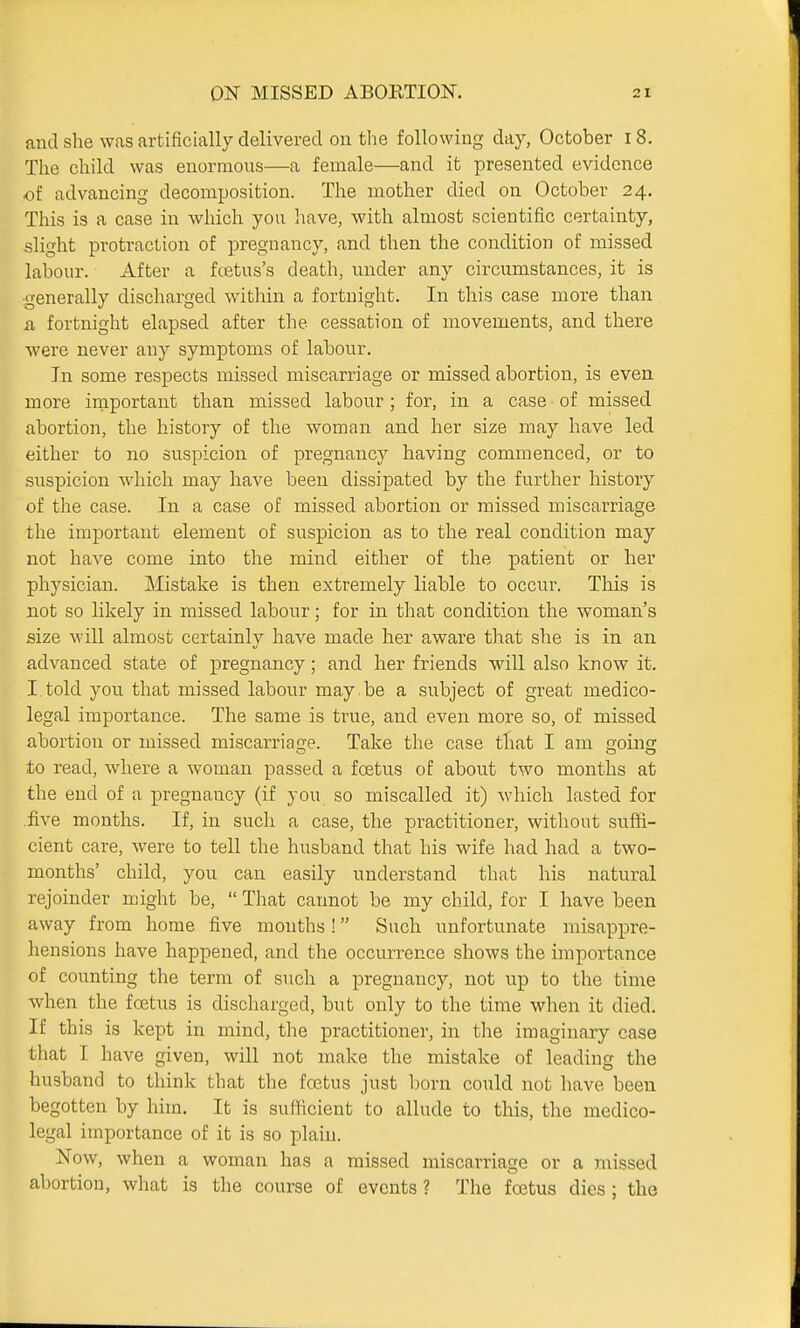 and she w<as artificially delivered on the following day, October i8. The child was enormous—a female—and it presented evidence of advancing decomposition. The mother died on October 24. This is a case in which you have, with almost scientific certainty, slight protraction of pregnancy, and then the condition of missed labour. After a fcetus's death, under any circumstances, it is ■generally discharged within a fortnight. In this case more than a fortnight elapsed after the cessation of movements, and there were never any symptoms of labour. In some respects missed miscarriage or missed abortion, is even more important than missed labour ; for, in a case of missed abortion, the history of the woman and her size may have led either to no suspicion of pregnancy having commenced, or to suspicion which may have been dissipated by the further history of the case. In a case of missed abortion or missed miscarriage the important element of suspicion as to the real condition may not have come into the mind either of the patient or her physician. Mistake is then extremely liable to occur. This is not so likely in missed labour; for in that condition the woman's size will almost certainly have made her aware that she is in an advanced state of pregnancy; and her friends will also know it. I told you that missed labour may be a subject of great medico- legal importance. The same is true, and even more so, of missed abortion or missed miscarriage. Take the case that I am going to read, where a woman passed a foetus of about two months at the end of a pregnancy (if you so miscalled it) which lasted for .five months. If, in such a case, the practitioner, without suffi- cient care, were to tell the husband that his wife had had a two- months' child, you can easily understand that his natural rejoinder might be,  That cannot be my child, for I have been away from home five months ! Such unfortunate misappre- hensions have happened, and the occurrence shows the importance of counting the term of such a pregnancy, not up to the time when the foetus is discharged, but only to the time when it died. If this is kept in mind, the practitioner, in the imaginary case that I have given, will not make the mistake of leading the husband to think that the foetus just born could not have been begotten by him. It is sufficient to allude to this, the medico- legal importance of it is so plain. Now, when a woman has a missed miscarriage or a missed abortion, what is the course of events ? The foetus dies ; the