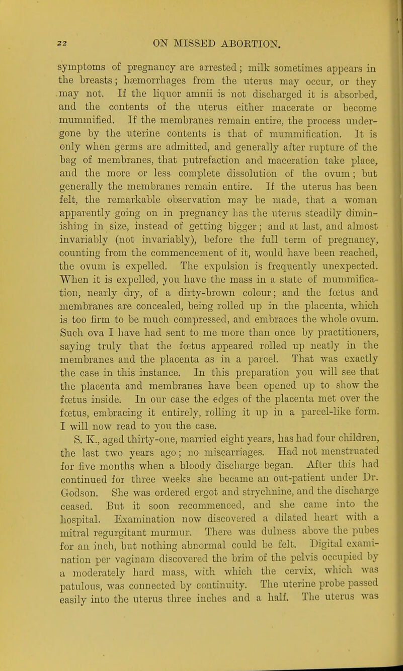 symptoms of pregnancy are arrested; milk sometimes appears in the breasts; hfemorrhages from the uterus may occur, or they .may not. If the liquor amnii is not discharged it is absorbed, and the contents of the uterus either macerate or become mummified. If the membranes remain entire, the process under- gone by the uterine contents is that of mummification. It is only when germs are admitted, and generally after rupture of the bag of membranes, that putrefaction and maceration take place, and the more or less complete dissolution of the ovum; but generally the membranes remain entire. If the uterus has been felt, the remarkable observation may be made, that a woman apparently going on in pregnancy lias the uterus steadily dimin- ishing in size, instead of getting bigger; and at last, and almost invariably (not invariably), before the full term of pregnancy, counting from the commencement of it, would have been reached, the ovum is expelled. The expulsion is frequently unexpected. When it is expelled, you have the mass in a state of mummifica- tion, nearly dry, of a dirty-brown colour; and the foetus and membranes are concealed, being rolled up in the placenta, which is too firm to be much compressed, and embraces the whole ovum. Such ova I have had sent to me more than once by practitioners, saying truly that the foetus appeared rolled up neatly in the membi'anes and the placenta as in a parcel. That was exactly the case in this instance. In this preparation you will see that the placenta and membranes have been opened up to show the foetus inside. In our case the edges of the placenta met over the foetus, embracing it entirely, rolling it iip in a parcel-like form. I will now read to you the case. S. K., aged thirty-one, married eight years, has had four clrildren, the last two years ago; no miscarriages. Had not menstruated for five months when a bloody discharge began. After this had continued for three weeks she became an out-patient under Dr. Godson. She was ordered ergot and strychnine, and the discharge ceased. But it soon recommenced, and she came into the hospital. Examination now discovered a dilated heart with a mitral regurgitant murmur. There was dulness above the pubes for an inch, but nothing abnormal could be felt. Digital exami- nation pel- vaginam discovered the brim of the pelvis occupied by a moderately hard mass, with which the cervix, which was patulous, was connected by continuity. The uterine probe passed easily into the uterus three inches and a half. The uterus was