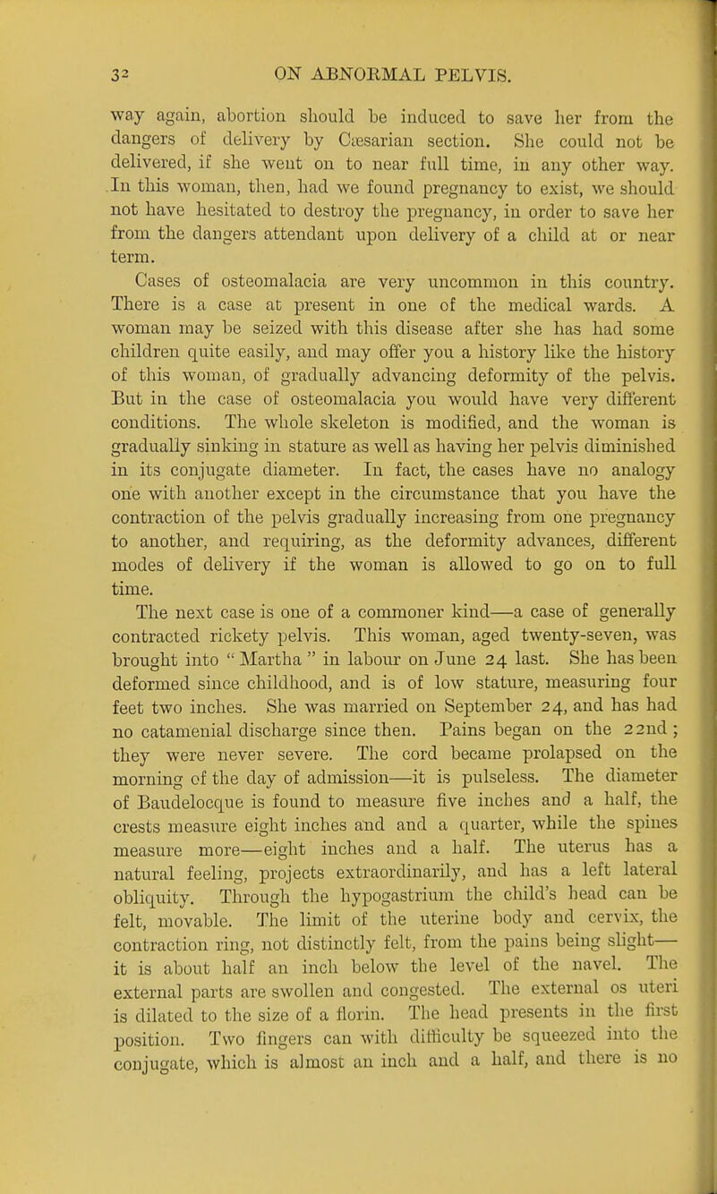 way again, abortion sliould be induced to save her from the dangers of delivery by Ctesarian section. She could not be delivered, if she went on to near full time, in any other way. In this woman, then, had we found pregnancy to exist, we should not have hesitated to destroy the pregnancy, in order to save her from the dangers attendant upon delivery of a child at or near term. Cases of osteomalacia are very uncommon in this country. There is a case at present in one of the medical wards. A woman may be seized with this disease after she has had some children quite easily, aud may offer you a history like the history of this woman, of gradually advancing deformity of the pelvis. But in the case of osteomalacia you would have very difi'erent conditions. The whole skeleton is modified, and the woman is gradually sinking in stature as well as having her pelvis diminished in its conjugate diameter. In fact, the cases have no analogy one with another except in the circumstance that you have the contraction of the pelvis gradually increasing from one pregnancy to another, and requiring, as the deformity advances, different modes of delivery if the woman is allowed to go on to full time. The next case is one of a commoner kind—a case of generally contracted rickety pelvis. This woman, aged twenty-seven, was brought into Martha  in labour on June 24 last. She has been deformed since childhood, and is of low stature, measuring four feet two inches. She was married on September 24, and has had no catamenial discharge since then. Pains began on the 22nd; they were never severe. The cord became prolapsed on the morning of the day of admission—it is pulseless. The diameter of Baudelocque is found to measure five inches and a half, the crests measure eight inches and and a quarter, while the spines measure more—eight inches and a half. The uterus has a natural feeling, projects extraordinarily, and has a left lateral obliquity. Through the hypogastrium the child's head can be felt, movable. The limit of the uterine body and cervix, the contraction ring, not distinctly felt, from the pains being slight— it is about half an inch below the level of the navel. The external parts are swollen and congested. The external os uteri is dilated to the size of a florin. The head presents in the first position. Two fingers can with difficulty be squeezed into the conjugate, which is almost an inch aud a half, and there is no