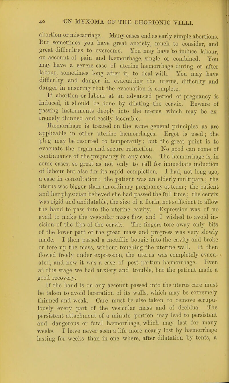 abortion or miscarriage. Many cases end as early simple abortions. But sometimes you have great anxiety, much to consider, and great difficulties to overcome. You mcay have 'to induce labour, on account of jiain and hteraorrhage, single or combined. You may have a severe case of uterine htemorrhage during or after labour, sometimes long after it, to deal with. You may have difficulty and danger in evacuating the uterus, difficulty and danger in ensuring tliat the evacuation is complete. If abortion or labour at an advanced period of pregnancy is induced, it should be done by dilating the cervix. Beware of passing instruments deeply into the uterus, which may be ex- tremely thinned and easily lacerable. Heemorrhage is treated on the same general principles as are applicable in other uterine htemorrhages. Ergot is used; the plug may be resorted to temporarily; but the great point is to evacuate the organ and secure retraction. Xo good can come of continuance of the pregnancy in any case. The haemorrhage is, in some cases, so great as not only to call for immediate induction of labour but also for its rapid completion. I had, not long ago, a case in consultation; the patient was an elderly multipara; the uterus was bigger than an ordinary pregnancy at term ; the patient and her physician believed she had passed the full time; the cervix was rigid and undilatable, the size of a florin, not sufficient to allow the hand to pass into the uterine cavity. Expression was of no avail to make the vesicular mass flow, and I wished to avoid in- cision of the lips of the cervix. The fingers tore away only bits of the lower part of the great mass and progress was very slowly made. I then passed a metallic bougie into the cavity and broke or tore up the mass, without touching the uterine wall. It then flowed freely under expression, the uterus was completely evacu- \ ated, and now it was a case of post-partum hemorrhage. Even at this stage we had anxiety and trouble, but the patient made a good recovery. If the hand is on any account passed into the uterus care must be taken to avoid laceration of its walls, which may be extremely thinned and weak. Care must be also taken to remove scrupu- lously every part of the vesicular mass and of decidua. The persistent attachment of a minute portion may lead to persistent and dangerous or fatal haemorrhage, which may last for many weeks. I have never seen a life more nearly lost by ha'morrhage lasting for weeks than in one where, after dilatation by tents, a