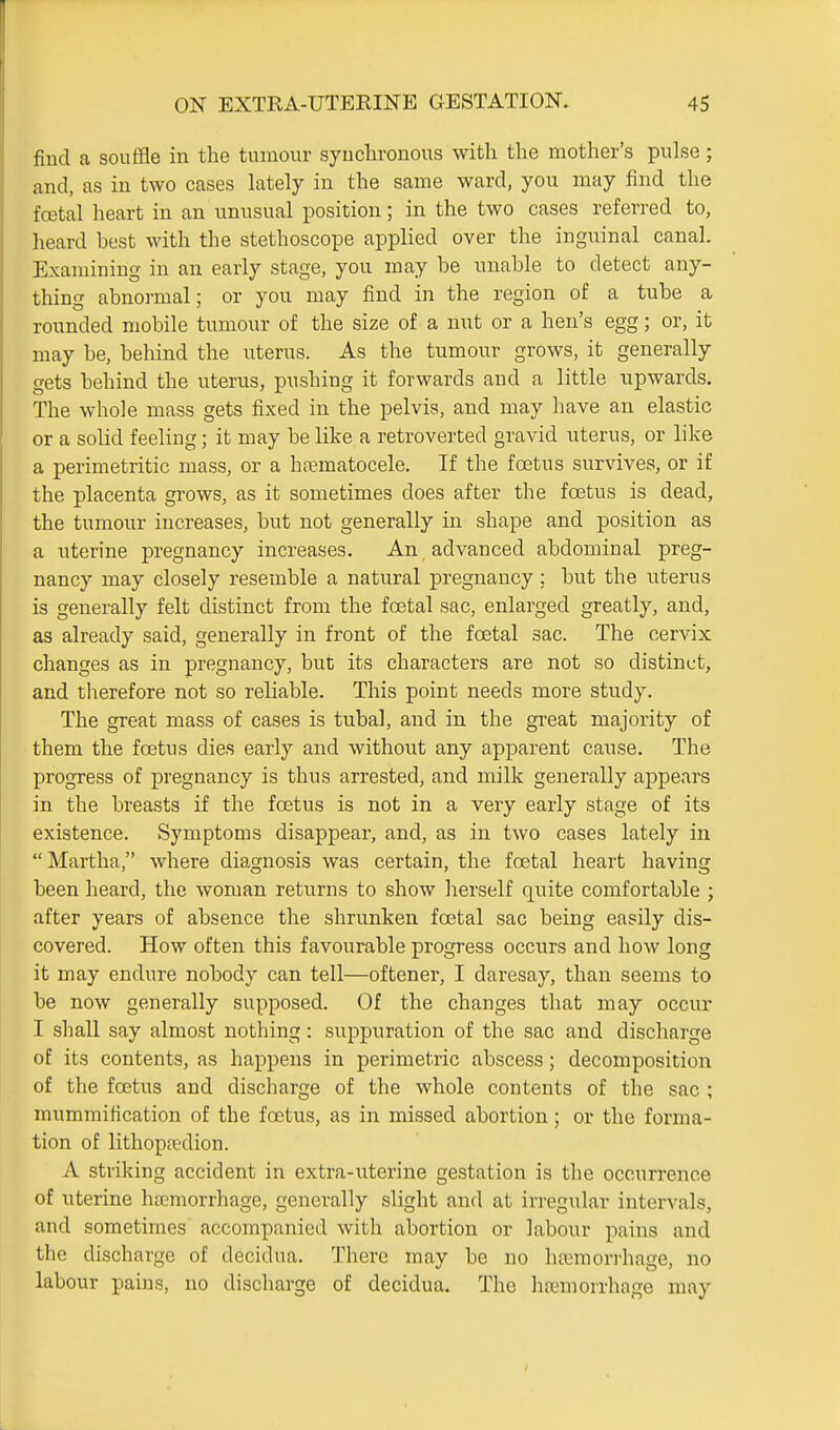 find a souffle in the tumour syuclironous with the mother's pulse; and, as in two cases lately in the same ward, you may find the fcetal heart in an unusual position; in the two cases referred to, heard best with the stethoscope applied over the inguinal canal. Examining in an early stage, you may be unable to detect any- thing abnormal; or you may find in the region of a tube a rounded mobile tumour of the size of a nut or a hen's egg; or, it may be, behind the uterus. As the tumour grows, it generally gets behind the uterus, pushing it forwards and a little upwards. The whole mass gets fixed in the pelvis, and may liave an elastic or a solid feeling; it may be like a retroverted gravid uterus, or like a perimetritic mass, or a ha;matocele. If the foetus survives, or if the placenta grows, as it sometimes does after the foetus is dead, the tumour increases, but not generally in shape and position as a uterine pregnancy increases. An advanced abdominal preg- nancy may closely resemble a natural pregnancy: but the uterus is generally felt distinct from the foetal sac, enlarged greatly, and, as already said, generally in front of the foetal sac. The cervix changes as in pregnancy, but its characters are not so distinct, and therefore not so reliable. This point needs more study. The great mass of cases is tubal, and in the great majority of them the foetus dies early and without any apj)arent cause. The progress of pregnancy is thus arrested, and milk generally appears in the breasts if the foetus is not in a very early stage of its existence. Symptoms disappear, and, as in two cases lately in  Martha, where diagnosis was certain, the foetal heart having been heard, the woman returns to show herself quite comfortable ; after years of absence the shrunken foetal sac being easily dis- covered. How often this favourable progress occurs and how long it may endure nobody can tell—oftener, I daresay, than seems to be now generally supposed. Of the changes that may occur I shall say almost nothing: suppuration of the sac and discharge of its contents, as happens in perimetric abscess; decomposition of the foetus and discharge of the whole contents of the sac ; mummification of the foetus, as in missed abortion; or the forma- tion of lithopa-dion. A striking accident in extra-uterine gestation is the occurrence of uterine lucmorrhage, generally slight and at irregular intervals, and sometimes accompanied with abortion or labour pains and the discharge of decidua. There may be no hcemorrhage, no labour pains, no discharge of decidua. The hfemorrhage may