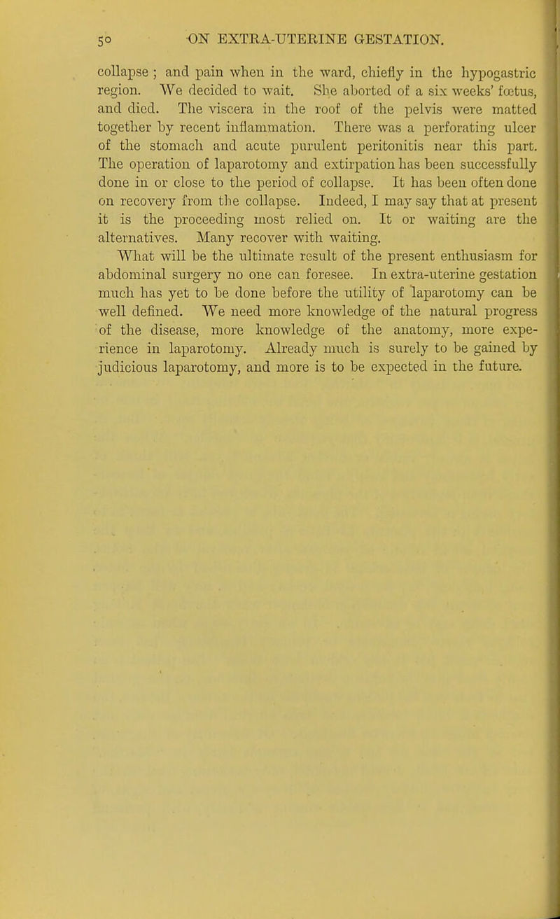 collapse ; and pain when in the ward, chiefly in the hypogastric region. We decided to wait. She aborted of a six weeks' foetus, and died. The viscera in the roof of the pelvis were matted together by recent inflammation. There was a perforating ulcer of the stomach and acute purulent peritonitis near this part. The operation of laparotomy and extirpation has been successfully done in or close to the period of collapse. It has been often done on recovery from tlie collapse. Indeed, I may say that at present it is the proceeding most relied on. It or waiting are the alternatives. Many recover with waiting. What will be the ultimate result of the present enthusiasm for abdominal surgery no one can foresee. In extra-uterine gestation much has yet to be done before the utility of laparotomy can be well defined. We need more knowledge of the natural progress of the disease, more knowledge of the anatomy, more expe- rience in laparotomy. Already much is surely to be gained by judicious laparotomy, and more is to be expected in the future.