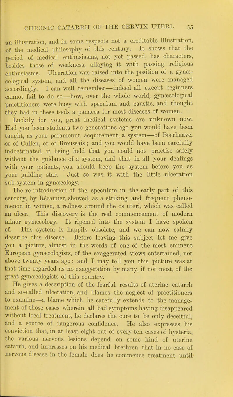 an illustration, and in some respects not a creditable illustration, of the medical philosophy of this century. It shows that the period of medical enthusiasms, not yet passed, has characters, besides those of weakness, allaying it with passing religious enthusiasms. Ulceration was raised into the position of a gynae- cological system, and all the diseases of women were managed accordin gly. I can well remember—indeed aU except beginners cannot fail to do so—bow, over the whole world, gynaecological practitioners were busy with speculum and caustic, and thought they had in these tools a panacea for most diseases of women. Luckily for you, great medical systems are unknown now. Had you been students two generations ago you would have been taught, as your paramount acquirement, a system—of Boerhaave, or of Cullen, or of Broussais ; and you would have been carefully indoctrinated, it being held that you could not practise safely without the guidance of a system, and that in all your dealings with your patients, you should keep the system before you as your guiding star. Just so was it with the little ulceration sub-system in gynaecology. ' The re-introduction of the speculum in the early part of this century, by Ei^camier, showed, as a striking and frequent pheno- menon in women, a redness around the os uteri, which was called an ulcer. This discovery is the real commencement of modern minor gyneecology. It ripened into the system I have spoken of. This system is happily obsolete, and we can now calmly describe this disease. Before leaving this subject let me give you a picture, almost in the words of one of the most eminent European gyucecologists, of the exaggerated views entertained, not above twenty years ago; and I may tell you this picture was at that time regarded as no exaggeration by many, if not most, of the great gynaecologists of this country. He gives a description of the fearful results of uterine catarrh and so-called ulceration, and blames the neglect of practitioners to examine—a blame which he carefully extends to the manage- ment of those cases wherein, all bad symptoms having disappeared without local treatment, he declares the cure to be only deceitful, and a source of dangerous confidence. He also expresses his conviction that, in at least eight out of every ten cases of hysteria, the various nervous lesions depend on some kind of uterine catarrh, and impresses on his medical brethren that in no case of nervous disease in the female does he commence treatment until