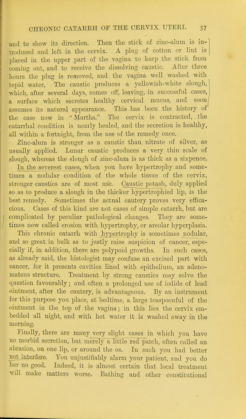 and to show its direction. Then the stick of zinc-ahim is in- troduced and left in the cervix. A phig of cotton or lint is placed in the upper part of the vagina to keep the stick from coming out, and to receive the dissolving caustic. After three hours the plug is removed, and the vagina well washed with tepid water. The caustic produces a yellowish-white slough, which, after several days, comes off, leaving, in successful cases, a surface which secretes healthy cervical mucus, and soon assumes its natural appearance. This has been the history of the case now in Martha. The cervix is contracted, the catarrhal condition is nearly healed, and the secretion is healthy, all within a fortnight, from the use of the remedy once. Zinc-alum is stronger as a caustic than nitrate of silver, as usually applied. Lunar caustic produces a very thin scale of slough, whereas the slough of zinc-alum is as thick as a sixpence. In the severest cases, when you have hypertrophy and some- times a nodular condition of the whole tissue of the cervix, stronger caustics are of most use. Caustic potash, duly applied so as to produce a slough in the thicker hypertrophied lip, is the best remedy. Sometimes the actual cautery proves very effica- cious. Cases of this kind are not cases of simple catarrh, but are complicated by peculiar pathological changes. They are some- times now called erosion with hypertrophy, or areolar hyperplasia. This chronic catarrh with _hypertrophy is sometimes nodular, and so great in bulk as to justly raise suspicion of cancer, espe- cially if, in addition, there are polypoid growths. In such cases, as already said, the histologist may confuse an excised part with cancer, for it presents cavities lined with epithelium, an adeno- matous structure. Treatment by strong caustics may solve the question favourably; and often a prolonged use of iodide of lead ointment, after the cautery, is advantageous. By an instrument for this purpose you place, at bedtime, a large teaspoonful of the ointment in the top of the vagina; in this lies the cervix em- bedded all night, and with hot water it is washed away in the morning. Finally, there are many very slight cases in which you have no morbid secretion, but merely'a little red patch, often called an abrasion, on one lip, or around tlie os. In such you had better not interfere. You unjustifiably alarm your patient, and you do her no good. Indeed, it is almost certain that local treatment will make matters worse. Batliing and other constitutional