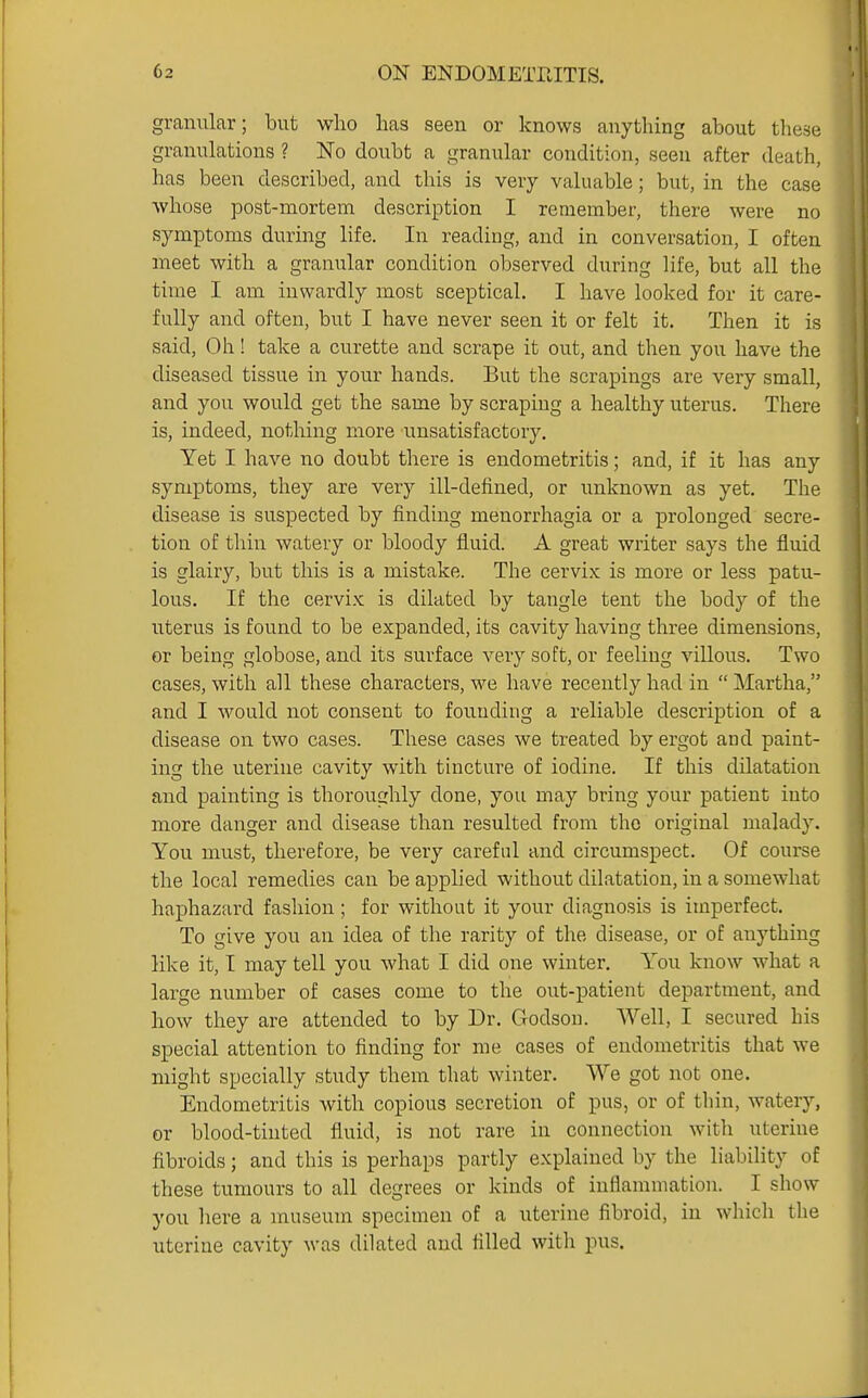 granular; but who has seen or knows anything about these granulations ? No doubt a granular condition, seen after death, has been described, and this is very valuable; but, in the case whose post-mortem description I remember, there were no symptoms during life. In reading, and in conversation, I often aneet with a granular condition observed during life, but all the time I am inwardly most sceptical. I have looked for it care- fully and often, but I have never seen it or felt it. Then it is said. Oh! take a curette and scrape it out, and then you have the diseased tissue in your hands. But the scrapings are very small, and you would get the same by scraping a healthy uterus. There is, indeed, nothing more unsatisfactory. Yet I have no doubt there is endometritis; and, if it has any symptoms, they are very ill-defined, or unknown as yet. The disease is suspected by finding menorrhagia or a prolonged secre- tion of thin watery or bloody fluid. A great writer says the fluid is glairy, but tliis is a mistake. The cervix is more or less patu- lous. If the cervix is dilated by tangle tent the body of the uterus is found to be expanded, its cavity having three dimensions, or being globose, and its surface very soft, or feeling villous. Two cases, with all these characters, we have recently had in  Martha, and I would not consent to fouuding a reliable description of a disease on two cases. These cases we treated by ergot and paint- ing the uterine cavity with tincture of iodine. If this dilatation and painting is thoroughly done, you may bring your patient into more danger and disease than resulted from tho original malady. You must, therefore, be very careful and circumspect. Of course the local remedies can be applied without dilatation, in a somewhat haphazai'd fashion; for without it your diagnosis is imperfect. To give you an idea of the rarity of the disease, or of anything like it, I may tell you what I did one winter. You know what a large number of cases come to the out-patient department, and how they are attended to by Dr. Godson. Well, I secured his special attention to finding for me cases of endometritis that we might specially study them that winter. We got not one. Endometritis with copious secretion of pus, or of thin, watery, or blood-tinted fluid, is not rare in connection with uterine fibroids; and this is perhaps partly explained by the liability of these tumours to all degrees or kinds of inflammation. I show you here a museum specimen of a uterine fibroid, in which the uterine cavity was dilated and filled with pus.