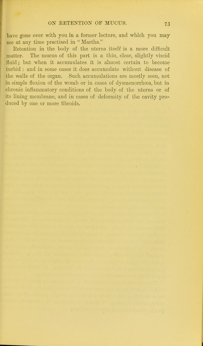 have gone over with you in a former lecture, and which you may see at any time practised in  Martha. Retention in the body of the uterus itself is a more difficult matter. The mucus of this part is a thin, clear, slightly viscid fluid; but when it accumulates it is almost certain to become turbid : and in some cases it does accumulate without disease of the walls of the organ. Such accumulations are mostly seen, not in simple flexion of the womb or in cases of dysmenorrhoea, but in chronic inflammatory conditions of the body of the uterus or of its lining membrane, and in cases of deformity of the cavity pro- duced by one or more fibroids.