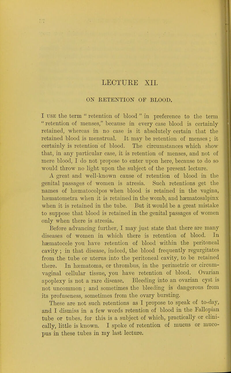 ON RETENTION OF BLOOD. I USE the term  retention of blood  in preference to the term retention of menses, because in every case blood is certainly- retained, Avheroas in no case is it absolutely certain that the retained blood is menstrual. It may be retention of menses ; it certainly is retention of blood. The circumstances which show that, in any particular case, it is retention of menses, and not of mere blood, I do not propose to enter upon here, because to do so would throw no light upon the subject of the present lecture. A great and well-known cause of retention of blood in the genital passages of women is atresia. Such retentions get the names of hsematocolpos when blood is retained in the vagina, hsematometra when it is retained in the womb, and hjematosalpinx when it is retained in the tube. But it would be a great mistake to suppose that blood is retained in the genital passages of women only when there is atresia. Before advancing further, I may just state that there are many diseases of women in which there is retention of blood. In haematocele you have retention of blood within the peritoneal cavity ; in that disease, indeed, the blood frequently regurgitates from the tube or uterus into the ]3eritoneal cavity, to be retained there. In hsematoma, or thrombus, in the perimetric or circum- vaginal cellular tissue, you have retention of blood. Ovarian apoplexy is not a rare disease. Bleeding into an ovarian cyst is not uncommon ; and sometimes the bleeding is dangerous from its profuseness, sometimes from the ovary bursting. These are not such retentions as I propose to speak of to-day, and I dismiss in a few words retention of blood in the Fallopian tube or tubes, for this is a subject of which, practically or clini- cally, little is known. I spoke of retention of mucus or muco- pus in these tubes in my last lecture.