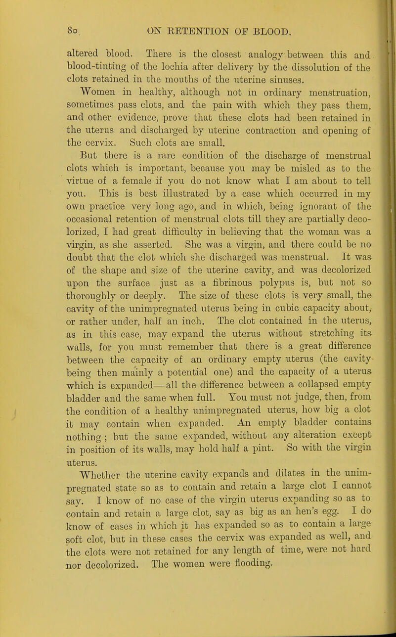 altered blood. There is the closest analogy between this and blood-tinting of the lochia after delivery by the dissolution of the clots retained in the moutlis of the uterine sinuses. Women in healthy, although not in ordinary menstruation, sometimes pass clots, and the pain with which they pass them, and other evidence, prove that these clots had been retained in the uterus and discharged by uterine contraction and opening of the cervix. Such clots are small. But there is a rare condition of the discharge of menstrual clots which is important, because you may be misled as to the virtue of a female if you do not know what I am about to tell you. This is best illustrated by a case which occurred in my own practice very long ago, and in which, being ignorant of the occasional retention of menstrual clots till they are partially deco- lorized, I had great difficulty in believing that the woman was a virgin, as she asserted. She was a virgin, and there could be no doubt that the clot whicli she discharged was menstrual. It was of the shape and size of the uterine cavity, and was decolorized ■upon the surface just as a fibrinous polypus is, but not so thoroughly or deeply. The size of these clots is very small, the cavity of the unimpregnated uterus being in cubic capacity about, or rather under, half an inch. The clot contained in the uterus, as in this case, may expand the uterus without stretching its walls, for you must remember that there is a great difference between the capacity of an ordinary empty uterus (the cavity- being then mainly a potential one) and the capacity of a uterus which is expanded—all the difference between a collapsed empty bladder and the same when full. You must not judge, then, from the condition of a healthy unimpregnated uterus, how big a clot it may contain when expanded. An empty bladder contains nothing ; but the same expanded, without any alteration except in position of its walls, may hold half a pint. So with the virgin uterus. Whether the uterine cavity expands and dilates in the unim- pregnated state so as to contain and retain a large clot I cannot say. I know of no case of the virgin uterus expanding so as to contain and retain a large clot, say as big as an hen's egg. I do know of cases in which it has expanded so as to contain a large soft clot, but in these cases the cervix was expanded as well, and the clots were not retained for any length of time, were not hard nor decolorized. The women were flooding.