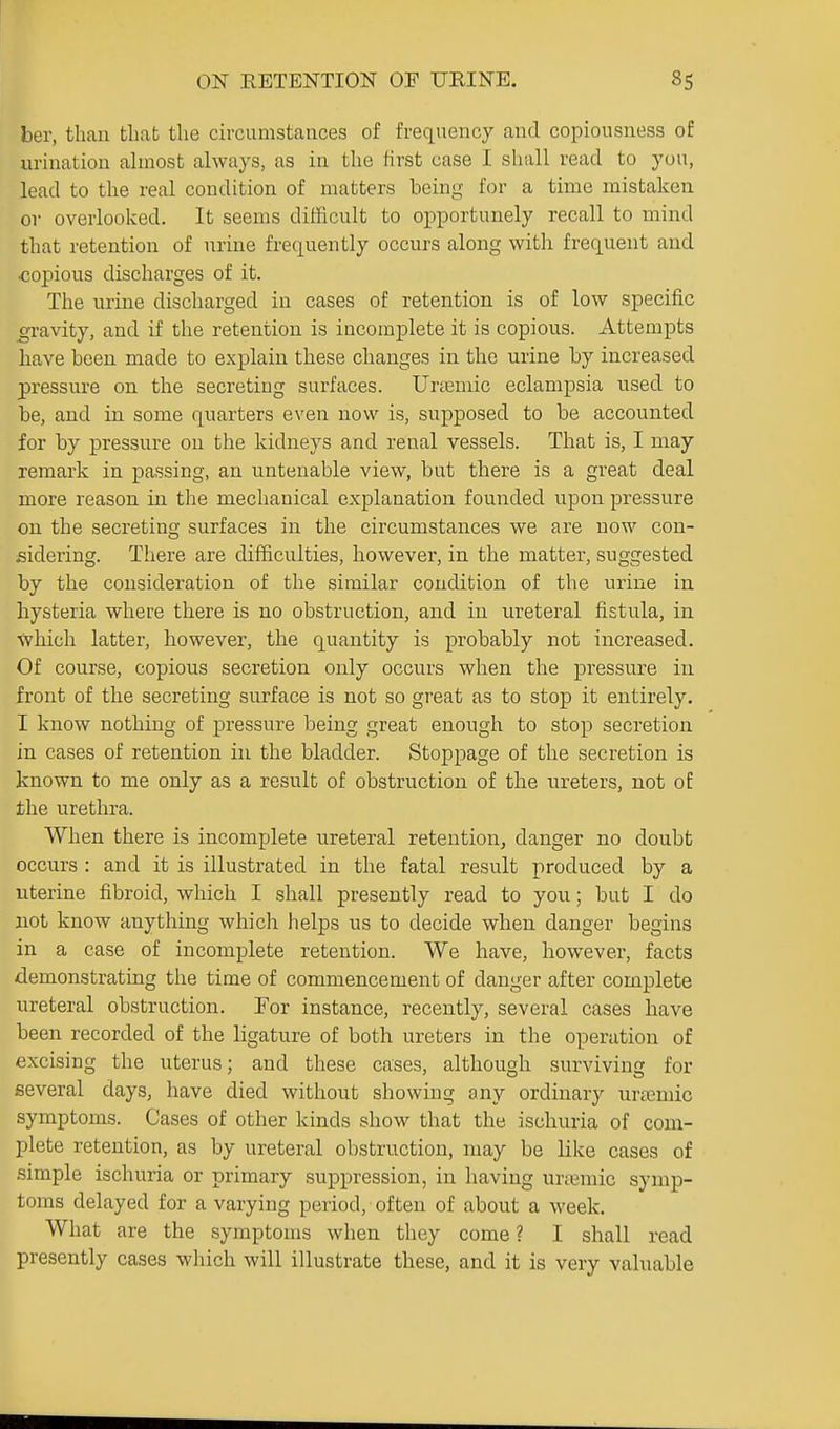 ber, than that the circumstances of frequency and copiousness of urination almost always, as in the first case I shall read to you, lead to the real condition of matters being for a time mistaken or overlooked. It seems difficult to opportunely recall to mind that retention of urine frequently occurs along with frequent and copious discharges of it. The urine discharged in cases of retention is of low specific ^avity, and if the retention is incomplete it is copious. Attempts have been made to explain these changes in the urine by increased pressure on the secreting surfaces. Unemic eclampsia used to be, and in some quarters even now is, supposed to be accounted for by pressure on the kidneys and renal vessels. That is, I may remark in passing, an untenable view, but there is a great deal more reason in the mechanical explanation founded upon pressure on the secretins; surfaces in the circumstances we are now con- sidering. There are difficulties, however, in the ruatter, suggested by the consideration of the similar condition of the urine in hysteria where there is no obstruction, and in ureteral fistula, in which latter, however, the quantity is probably not increased. Of course, copious secretion only occurs when the pressure in front of the secreting surface is not so great as to stop it entirely. I know nothing of pressure being great enough to stop secretion in cases of retention in the bladder. Stoppage of the secretion is known to me only as a result of obstruction of the ureters, not oE the urethra. When there is incomplete ureteral retention, danger no doubt occurs : and it is illustrated in the fatal result produced by a uterine fibroid, which I shall presently read to you; but I do not know anything which helps us to decide when danger begins in a case of incomplete retention. We have, however, facts demonstrating the time of commencement of danger after complete ureteral obstruction. Tor instance, recently, several cases have been recorded of the ligature of both ureters in the operation of excising the uterus; and these cases, although surviving for several days, have died without showing any ordinary urtcmic symptoms. Cases of other kinds show that the ischuria of com- plete retention, as by ureteral obstruction, may be like cases of simple ischuria or primary suppression, in having urjemic symp- toms delayed for a varying period, often of about a week. What are the symptoms when they come ? I shall read presently cases which will illustrate these, and it is very valuable