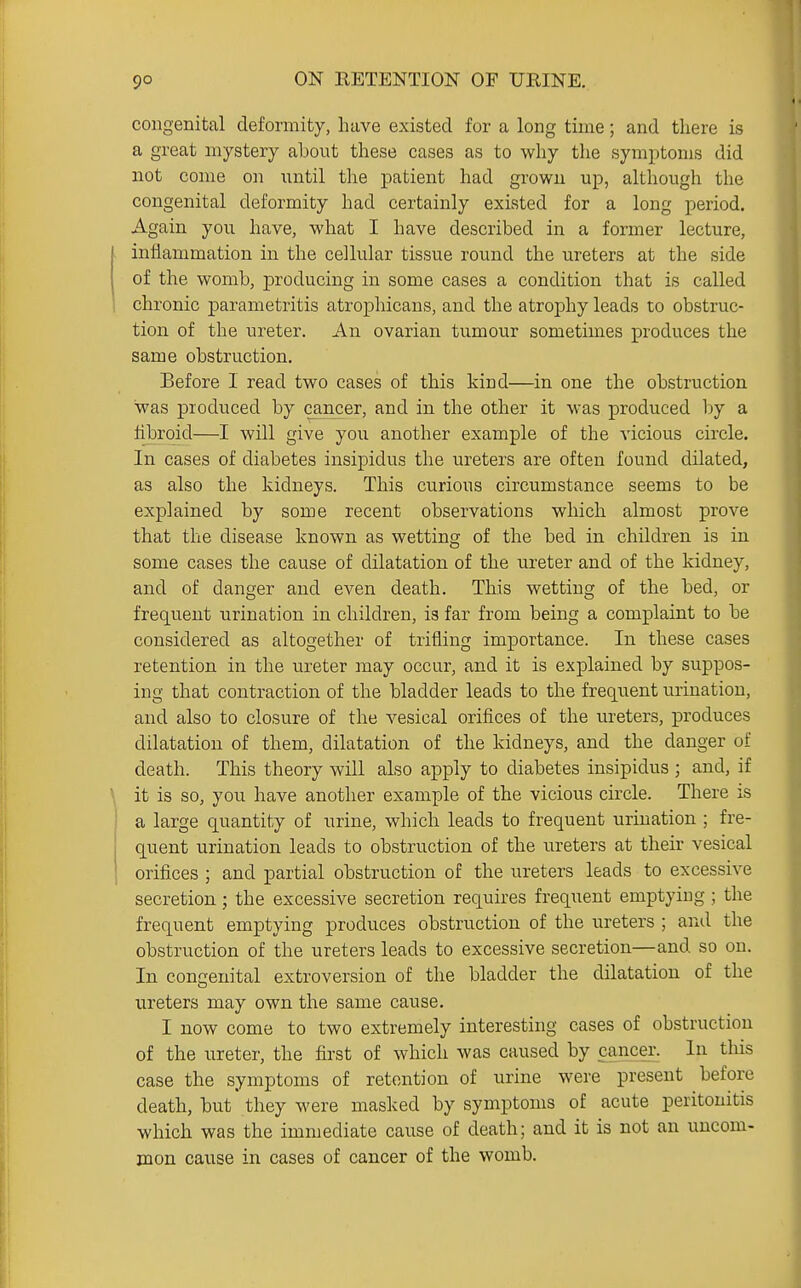 congenital deformity, have existed for a long time; and there is a great mystery about these cases as to why the symptoms did not come on until the patient had grown up, although the congenital deformity had certainly existed for a long period. Again you have, what I have described in a former lecture, inflammation in the cellular tissue round the ureters at the side of the womb, producing in some cases a condition that is called chronic parametritis atrophicans, and the atrophy leads to obstruc- tion of the ureter. An ovarian tumour sometimes produces the same obstruction. Before 1 read two cases of this kind—in one the obstruction was produced by cancer, and in the other it was produced by a fibroid—I will give you another example of the vicious circle. In cases of diabetes insipidus the ureters are often found dilated, as also the kidneys. This curious circumstance seems to be explained by some recent observations which almost prove that the disease known as wetting of the bed in children is in some cases the cause of dilatation of the ureter and of the kidney, and of danger and even death. This wetting of the bed, or frequent urination in children, is far from being a complaint to be considered as altogether of trifling importance. In these cases retention in the ureter may occur, and it is explained by suppos- ing that contraction of the bladder leads to the frequent urination, and also to closure of the vesical orifices of the ureters, produces dilatation of them, dilatation of the kidneys, and the danger of death. This theory will also apply to diabetes insipidus ; and, if it is so, you have another example of the vicious circle. There is a large quantity of urine, which leads to frequent urination ; fre- quent urination leads to obstruction of the ureters at their vesical orifices ; and partial obstruction of the ureters leads to excessive secretion; the excessive secretion requires frequent emptying ; the frequent emptying produces obstruction of the ureters ; and the obstruction of the ureters leads to excessive secretion—and so on. In congenital extroversion of the bladder the dilatation of the ureters may own the same cause. I now come to two extremely interesting cases of obstruction of the ureter, the first of which was caused by cancer. In tliis case the symptoms of retention of urine were present before death, but they were masked by symptoms of acute peritonitis which was the immediate cause of death; and it is not an uncom- mon cause in cases of cancer of the womb.