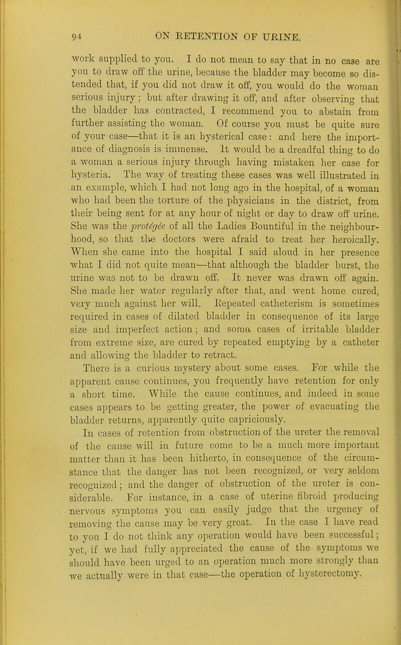 work supplied to you. I do not mean to say that in no case are you to draw off the urine, because the bladder may become so dis- tended that, if you did not draw it off, you would do the woman serious injury; but after drawing it off, and after observing that the bladder has contracted, I recommend you to abstain from further assisting the woman. Of course you must be quite sure of your case—that it is an hysterical case : and here the import- ance of diagnosis is immense. It would be a dreadful thing to do a woman a serious injury through having mistaken her case for hysteria. The way of treating these cases was well illustrated in an example, which I had not long ago in the hospital, of a woman who had been the torture of the physicians in the district, from their being sent for at any hour of night or day to draw off urine. She was the proMgde of all the Ladies Bountiful in the neighbour- hood, so that tlte doctors were afraid to treat her heroically. When she came into the hospital I said aloud in her presence what I did not quite mean—that although the bladder burst, the urine was not to be drawn off. It never was drawn off again. She made her water regularly after that, and went home cured, very much against her will. Picpeated catheterism is sometimes required in cases of dilated bladder in consequence of its large size and imperfect action; and soma cases of irritable bladder from extreme size, are cured by repeated emptying by a catheter and allowing the bladder to retract. There is a curious mystery about some cases. For while the apparent cause continues, you frequently have retention for only a short time. While the cause continues, and indeed in some cases appears to be getting greater, the power of evacuating the bladder returns, apparently quite capriciously. In cases of retention from obstruction of the ureter the removal of the cause -will in future come to be a much more important niatter than it has been hitherto, in consequence of the circum- stance that the danger has not been recognized, or very seldom recognized; and the danger of obstruction of the ureter is con- siderable. For instance, in a case of uterine fibroid producing nervous symptoms you can easily judge that the urgency of removing the cause may be very great. In the case I have read to you I do not think any operation would have been successful; yet, if we had fully appreciated the cause of the symptoms we should have been urged to an operation much more strongly than we actually were in that case—the operation of hysterectomy.