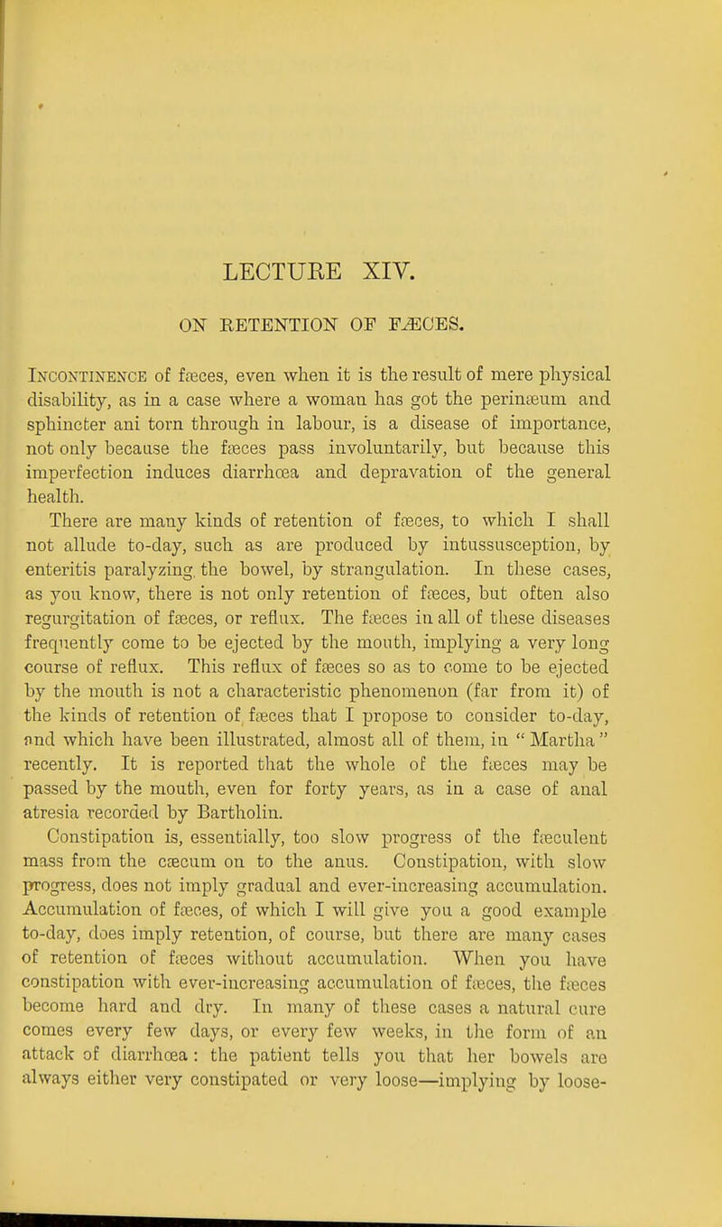 ON RETENTION OF F-^CES, Incontinence of feces, even when it is the result of mere physical disability, as in a case where a woman has got the perinseum and. sphincter ani torn through in labour, is a disease of importance, not only because the fteces pass involuntarily, but because this imperfection induces diarrhoea and depravation of the general health. There are many kinds of retention of fasces, to which I shall not allude to-day, such as are produced by intussusception, by enteritis paralyzing, the bowel, by strangulation. In these cases, as you know, there is not only retention of freces, but often also regurgitation of fteces, or reflux. The fteces in all of these diseases frequently come to be ejected by the mouth, implying a very long course of reflux. This reflux of fseces so as to come to be ejected by the mouth is not a characteristic phenomenon (far from it) of the kinds of retention of foeces that I propose to consider to-day, and which have been illustrated, almost all of them, in  Martha  recently. It is reported that the whole of the fteces may be passed by the mouth, even for forty years, as in a case of anal atresia recorded by Bartholin. Constipation is, essentially, too slow progress of the fjeculent mass from the CcEcum on to the anus. Constipation, with slow progress, does not imply gradual and ever-increasing accumulation. Accumulation of fasces, of which I will give you a good example to-day, does imply retention, of course, but there are many cases of retention of ftxices without accumulation. When you have constipation with ever-increasing accumulation of fasces, the ft^sces become hard and dry. In many of tliese cases a natural cure comes every few days, or every few weeks, in tlie form of an attack of diarrhoea: the patient tells you that her bowels are always either very constipated or very loose—implying by loose-