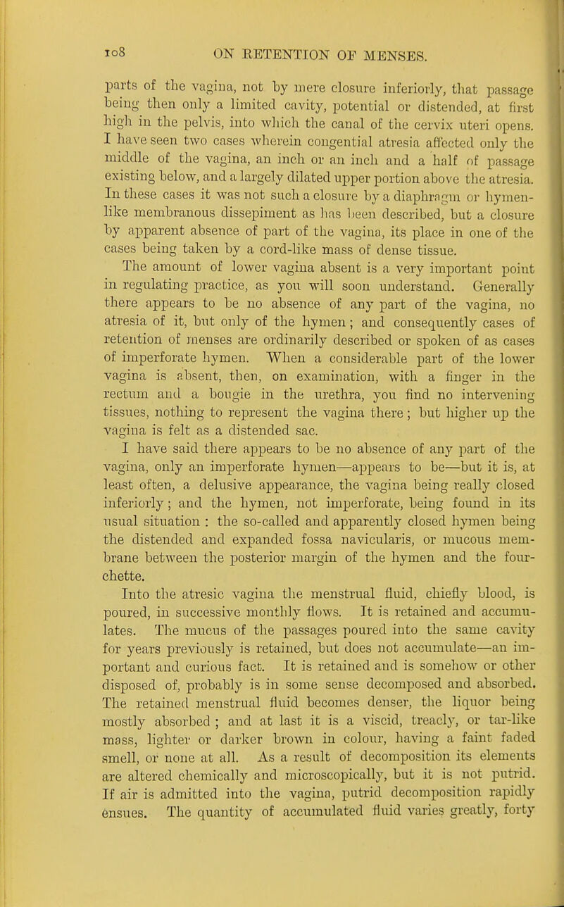 ■parts of the vagina, not by mere closure inferiorly, tliat passage being then only a limited cavity, potential or distended, at first high in the pelvis, into which the canal of the cervix uteri opens. I ha\'e seen two cases wherein congential atresia affected only the middle of the vagina, an inch or an inch and a half of passage existing below, and a largely dilated upper portion above the atresia. In these cases it was not such a closure by a diaphragm or hymen- like membranous dissepiment as lias l)een described, but a closure by apparent absence of part of the vagina, its place in one of the cases being taken by a cord-like mass of dense tissue. The amount of lower vagina absent is a very important point in regulating practice, as you will soon understand. Generally there appears to be no absence of any part of the vagina, no atresia of it, but only of the hymen; and consequently cases of retention of menses are ordinarily described or spoken of as cases of imperforate hymen. When a considerable part of the lower vagina is absent, then, on examination, with a finger in the rectum and a bougie in the urethra, you find no intervening tissues, nothing to represent the vagina there; but higher up the vagina is felt as a distended sac. I have said there appears to be no absence of any part of the vagina, only an imperforate hymen—appears to be—but it is, at least often, a delusive appearance, the vagina being really closed inferiorly; and the hymen, not imperforate, being found in its usual situation : the so-called and apparently closed hymen being the distended and expanded fossa navicularis, or mucous mem- brane between the posterior margin of the hymen and the four- chette. Into the atresic vagina tlie menstrual fluid, chiefly blood, is poured, in successive monthly flows. It is retained and accumu- lates. The mucus of the ]Dassages poured into the same cavity for years previously is retained, but does not accumulate—an im- portant and curious fact. It is retained and is somehow or other disposed of, probably is in some sense decomposed and absorbed. The retained menstrual fluid becomes denser, the liquor being mostly absorbed ; and at last it is a viscid, treacly, or tar-hke mass, lighter or darker brown in colour, having a faint faded smell, or none at all. As a result of decomposition its elements are altered chemically and microscopically, but it is not putrid. If air is admitted into the vagina, putrid decomposition rapidly ensues. The quantity of accumulated fluid varies greatly, forty