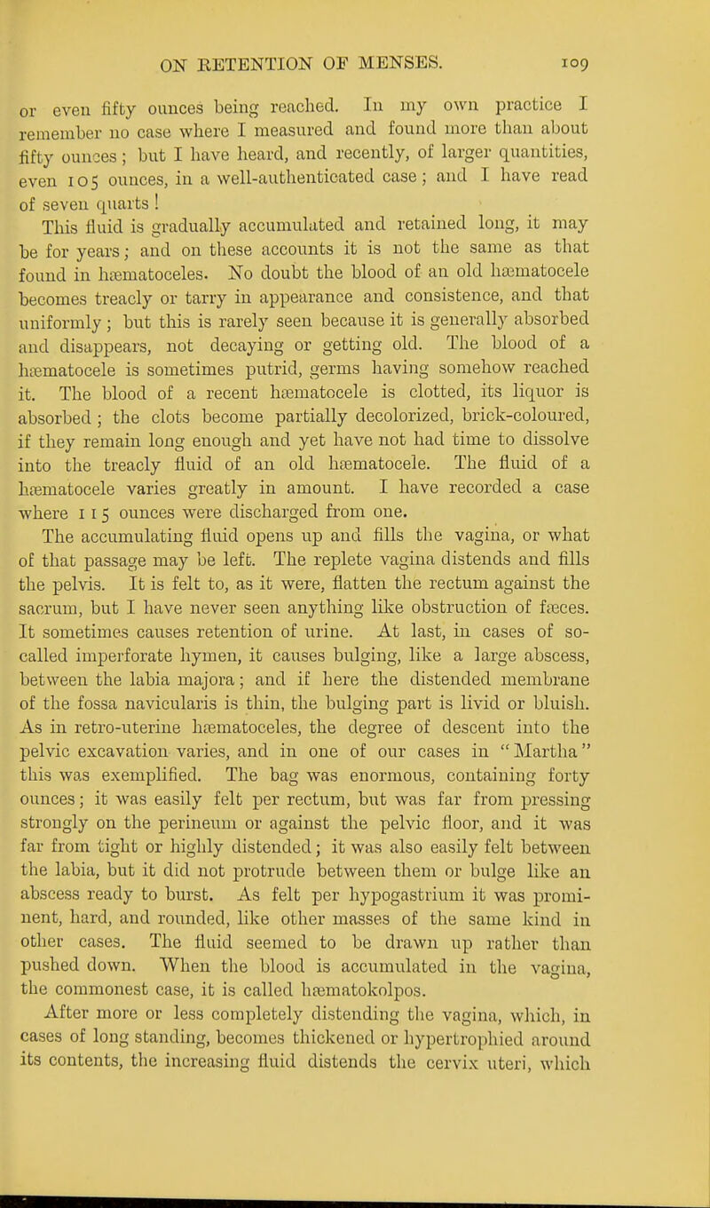 or even fifty ounces being reached. In my own practice I remember no case where I measured and found more than about fifty ounces; but I have heard, and recently, of harger quantities, even 105 ounces, in a well-authenticated case; and I have read of seven quarts ! This fluid is gradually accumulated and retained long, it may be for years; and on tliese accoimts it is not the same as that found in htematoceles. No doubt the blood of an old ha3matocele becomes treacly or tarry in appearance and consistence, and that uniformly; but this is rarely seen because it is generally absorbed and disappears, not decaying or getting old. The blood of a hiematocele is sometimes putrid, germs having somehow reached it. The blood of a recent hiematocele is clotted, its liquor is absorbed ; the clots become partially decolorized, brick-coloured, if they remain long enough and yet have not had time to dissolve into the treacly fluid of an old hfematocele. The fluid of a ha^matocele varies greatly in amount. I have recorded a case where i l 5 ounces were discharged from one. The accumulating fluid opens up and fills the vagina, or what of that passage may be left. The replete vagina distends and fills the pelvis. It is felt to, as it were, flatten the rectum against the sacrum, but I have never seen anything like obstruction of fteces. It sometimes causes retention of urine. At last, in cases of so- called imperforate hymen, it cai;ses bulging, like a large abscess, between the labia majora; and if here the distended membrane of the fossa navicularis is thin, the bulging part is livid or bluish. As in retro-uterine htematoceles, the degree of descent into the pelvic excavation varies, and in one of our cases in  Martha this was exemplified. The bag was enormous, containing forty ounces; it was easily felt per rectum, but was far from pressing strongly on the perineum or against the pelvic floor, and it was far from tight or highly distended; it was also easily felt between the labia, but it did not protrude between them or bulge like an abscess ready to burst. As felt per hypogastrium it was promi- nent, hard, and rounded, like other masses of the same kind in other cases. The fluid seemed to be drawn up rather than pushed down. When the blood is accumulated in the vagina, the commonest case, it is called lifematokolpos. After more or less completely distending tlie vagina, which, in cases of long standing, becomes thickened or hypertrophied around its contents, the increasing fluid distends the cervix uteri, which