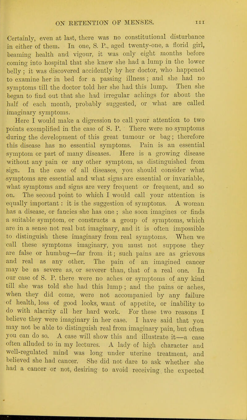 Certainly, even at last, there was no constitutional disturbance in either of them. In one, S. P., aged twenty-one, a florid girl, beaming health and vigour, it was only eight months before coming into hospital that she knew she had a lump in the lower belly ; it was discovered accideutly by her doctor, who happened to examine her in bed for a passing illness ; and she had no symptoms till the doctor told her she had this lump. Then she began to find out that she had irregular achings for about the half of each month, probably suggested, or what are called imaginary symptoms. Here I would make a digression to call your attention to two points exemplified in the case of S. P. There were no symptoms during the development of this great tumour or bag; therefore this disease has no essential symptoms. Pain is an essential symptom or part of many diseases. Here is a growing disease without any pain or any other symptom, as distinguished from sign. In the case of all diseases, you should consider what •symptoms are essential and what signs are essential or invariable, what symptoms and signs are very frequent or frequent, and so on. The second point to which I would call your attention is equally important: it is the suggestion of symptoms. A woman has a disease, or fancies she has one ; she soon imagines or finds a suitable symptom, or constructs a group of symptoms, which are in a sense not real bat imaginary, and it is often impossible to distinguish these imaginary from real symptoms. When we call these symptoms imaginary, you must not suppose they are false or humbug—far from it; such pains are as grievous and real as any other. The pain of an imagined cancer may be as severe as, or severer than, that of a real one. In our case of S. P. there were no aches or symptoms of any kind till she was told she had this lump ; and the pains or aches, when they did come, were not accompanied by any failure of health, loss of good looks, want of appetite, or inability to do with alacrity all her hard work. For these two reasons I believe they were imaginary in her case. I have said that you may not be able to distinguish real from imaginary pain, but often you can do so. A case will show this and illustrate it—a case often alluded to in my lectures. A lady of high character and well-regulated mind was long under uterine treatment, and believed she had cancer. She did not dare to ask whether she had a cancer or not, desiring to avoid receiving the expected