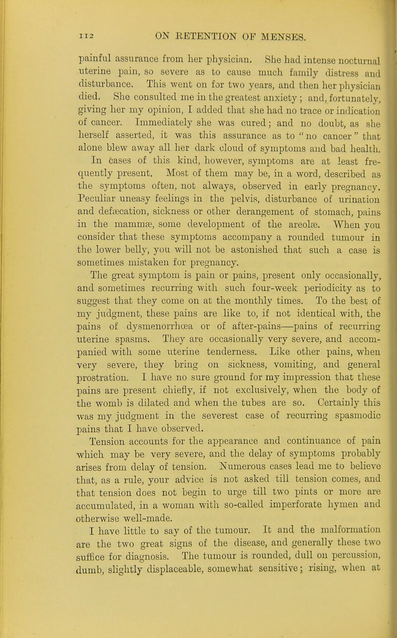 painful assurance from her physician. She had intense nocturnal uterine pain, so severe as to cause much family distress ami disturbance. This went on for two years, and then her physician died. She consulted me in the greatest anxiety ; and, fortunately, giving her my opinion, I added that she had no trace or indication of cancer. Immediately she was cured; and no doubt, as she herself asserted, it was this assurance as to  no cancer that alone blew away all her dark cloud of symptoms and bad health. In cases of this kind, however, symptoms are at least fre- quently present. Most of them may be, in a word, described as the symptoms often, not always, observed in early pregnancy. Peculiar uneasy feelings in the pelvis, disturbance of urination and deftecation, sickness or other derangement of stomach, pains in the mammse, some development of the areolte. When you consider that these symptoms accompany a rounded tumour in the lower belly, you will not be astonished that such a case is sometimes mistaken for pregnancy. The great symptom is pain or pains, present only occasionally, and sometimes recurring with such four-week periodicity as to suggest that they come on at the monthly times. To the best of my judgment, these pains are like to, if not identical with, the pains of dysmenorrhoea or of after-pains—pains of recurring uterine spasms. They are occasionally very severe, and accom- panied with some uterine tenderness. Like other pains, when very severe, they bring on sickness, vomiting, and general prostration. I have no sure ground for ray impression that these pains are present chiefly, if not exclusively, when the body of the womb is dilated and when the tubes are so. Certainly this was my judgment in the severest case of recurring spasmodic pains that I have observed. Tension accounts for the appearance and continuance of pain which may be very severe, and the delay of symptoms probably arises from delay of tension. Numerous cases lead me to believe that, as a rule, your advice is not asked till tension comes, and that tension does not begin to urge till two pints or more are accumulated, in a woman with so-called imperforate hymen and otherwise well-made. I have little to say of the tumour. It and the malformation are the two great signs of the disease, and generally these two suffice for diagnosis. The tumour is rounded, dull on percussion, dumb, slightly displaceable, somewhat sensitive; rising, when at