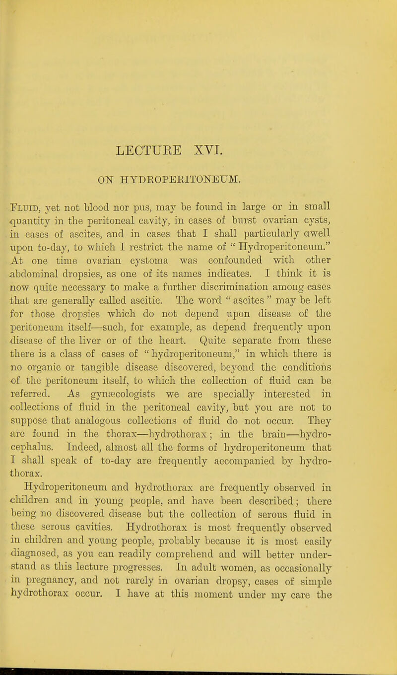 ON HYDEOPERITONEUM. Fluid, yet not blood nor pus, may be found in large or in small quantity in the peritoneal cavity, in eases of burst ovarian cysts, in cases of ascites, and in cases that I shall particularly ciwell upon to-day, to which I restrict the name of  Hydroperitoneum. At one time ovarian cystoma was confounded with other abdominal dropsies, as one of its names indicates. I think it is now quite necessary to make a further discrimination among cases that are generally called ascitic. The word  ascites  may be left for those dropsies which do not depend upon disease of the peritoneum itself—such, for example, as depend frequently upon disease of the liver or of the heart. Quite separate from these there is a class of cases of hydroperitoneum, in which there is no organic or tangible disease discovered, beyond the conditions of the peritoneum itself, to which the collection of fluid can be referred. As gyucEcologists we are specially interested in collections of fluid in the peritoneal cavity, but you are not to suppose that analogous collections of fluid do not occur. They are found in the thorax—hydrothorax; in the brain—hydro- cephalus. Indeed, almost all the forms of hydroperitoneum that I shall speak of to-day are frequently accompanied by hydro- thorax. Hydroperitoneum and hydrothorax are frequently observed in children and in young people, and have been described; there being no discovered disease but the collection of serous fluid in these serous cavities. Hydrothorax is most frequently observed in children and young people, probably because it is most easily diagnosed, as you can readily comprehend and will better under- stand as this lecture progresses. In adult women, as occasionally in pregnancy, and not rarely in ovarian dropsy, cases of simple hydrothorax occur. I have at this moment under my care the