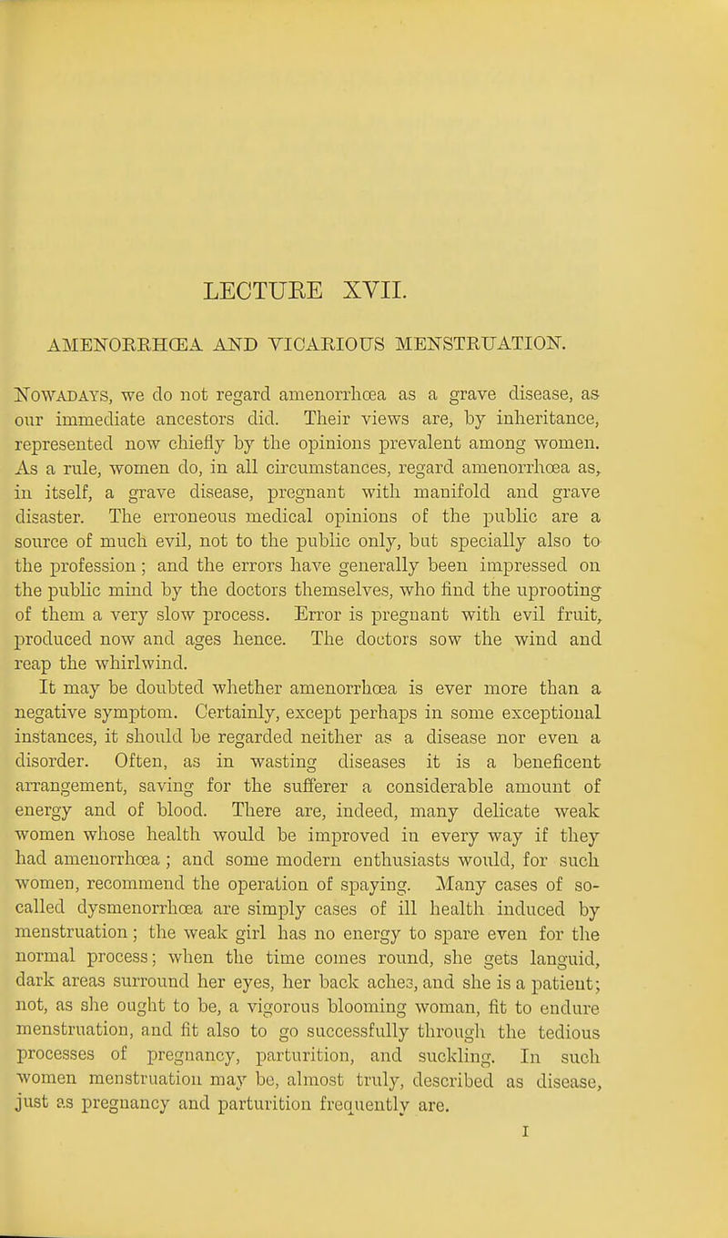 LECTUEE XYII. AMENORRHGEA AND VICARIOUS MENSTRUATION, ISTowADAYS, we do not regard amenorrhoea as a grave disease, as our immediate ancestors did. Their views are, by inheritance, represented now chiefly by the opinions prevalent among women. As a rule, women do, in all circumstances, regard amenorrhoea as,^ in itself, a grave disease, pregnant with manifold and grave disaster. The erroneous medical opinions of the public are a source of much evil, not to the public only, but specially also to the profession; and the errors have generally been impressed on the public mind by the doctors themselves, who find the uprooting of them a very slow process. Error is pregnant with evil fruit, produced now and ages hence. The doctors sow the wind and reap the whirlwind. It may be doubted whether amenorrhoea is ever more than a negative symptom. Certainly, except perhaps in some exceptional instances, it should be regarded neither as a disease nor even a disorder. Often, as in wasting diseases it is a beneficent arrangement, saving for the sufferer a considerable amount of energy and of blood. There are, indeed, many delicate weak women whose health would be improved in every way if they had amenorrhoea ; and some modern enthusiasts would, for such women, recommend the operation of spaying. Many cases of so- called dysmenorrhoea are simply cases of ill health induced by menstruation; the weak girl has no energy to spare even for the normal process; when the time comes round, she gets languid, dark areas surround her eyes, her back aches, and she is a patient; not, as she ought to be, a vigorous blooming woman, fit to endure menstruation, and fit also to go successfully througli the tedious processes of pregnancy, parturition, and suckling. In such women menstruation may be, almost truly, described as disease, just as pregnancy and parturition frequently are.