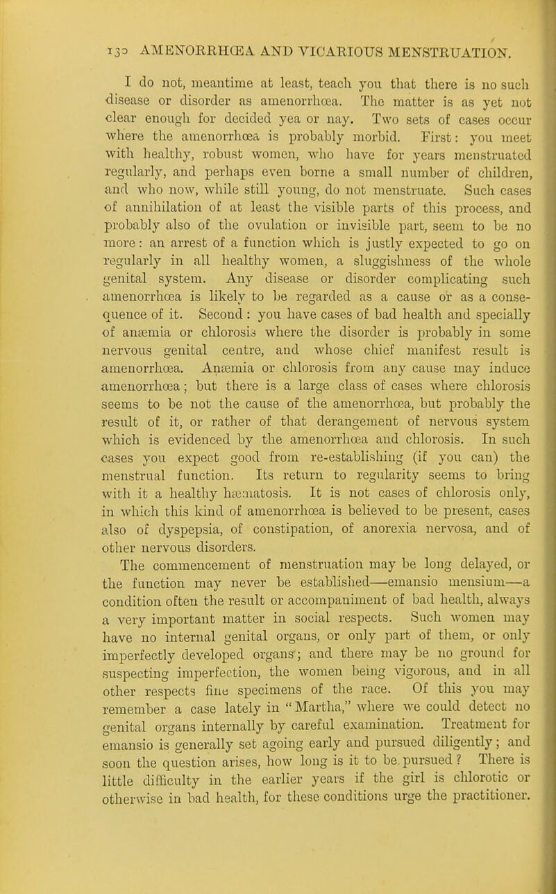 I do not, meantime at least, teach you that there Ls no such disease or disorder as amenorrhoea. The matter is as yet not clear enough for decided yea or nay. Two sets of cases occur where the amenorrhoea is probably morbid. First: you meet with healthy, robust women, who have for years menstruated regularly, and perhaps even borne a small number of children, and who now, while still yoimg, do not menstruate. Such cases of annihilation of at least the visible parts of this process, and probably also of the ovulation or invisible part, seem to be no more: an arrest of a function which is justly expected to go on regularly in all healthy women, a sluggishness of the whole genital system. Any disease or disorder complicating such amenorrhoea is likely to be regarded as a cause or as a conse- quence of it. Second : you have cases of bad health and specially of ansemia or chlorosi.!> where the disorder is probably in some nervous genital centre, and whose chief manifest result is amenorrhoea. Anaemia or chlorosis from any cause may induce amenorrhoea; but there is a large class of cases where chlorosis seems to be not the cause of the amenorrhoja, but probably the result of it, or rather of that derangement of nervous system which is evidenced by the amenorrhoBa and chlorosis. In such cases you expect good from re-establishing (if you can) the menstrual function. Its return to regularity seems to bring with it a healthy htematosis. It is not cases of chlorosis only, in which this kind of amenorrhoea is believed to be present, cases also of dyspepsia, of constipation, of anorexia nervosa, and of other nervous disorders. The commencement of menstruation may be long delayed, or the function may never be established—emansio meusium—a condition often the result or accompaniment of bad health, always a very important matter in social respects. Such women may have no internal genital organs, or only part of them, or only imperfectly developed organs ; and there may be no ground for suspecting imperfection, the women benig vigorous, and in all other respects finti specimens of the race. Of this you may remember a case lately in  Martha, where we could detect no genital organs internally by careful examination. Treatment for emansio is generally set agoing early and pursued diligently; and soon the question arises, how long is it to be. pursued ? There is little di.Pficulty in the earlier years if the girl is chlorotic or otherwise in bad health, for these conditions urge the practitioner.