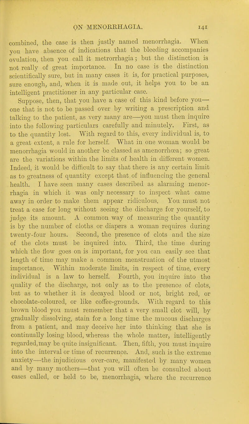 combined, the case is then justly named menorrhagia. When you have absence of indications that the bleeding accompanies ovulation, then you call it metrorrhagia; but the distinction is not really of great importance. In no case is the distinction scientifically sure, but in many cases it is, for practical purposes, sure enougli; and, when it is made out, it helps you to be an intelligent practitioner in any particular case. Suppose, then, that you have a case of this kind before you— one that is not to be passed over by writing a prescription and talking to the patient, as very many are—you must then inquire into the following particulars carefully and minutely. First, as to the quantity lost. With regard to this, every individual is, to a great extent, a rule for herself. What in one woman would be menorrhagia would in another be classed as amenorrhoea; so great are the variations within the limits of health in different women. Indeed, it would be diiiicult to say that there is any certain limit as to greatness of quantity except that of influencing the general health. I have seen many cases described as alarming menor- rhagia in which it was only necessary to inspect what came away in order to make them appear ridiculous. You must not treat a case for long without seeing the discharge for yourself, to judge its amount. A common way of measuring the quantity is by the number of cloths or diapers a woman requires during twenty-four hours. Second, the presence of clots and the size of the clots must be inquired into. Third, the time during which the flow goes on is important, for you can easily see that length of time may make a common menstruation of the utmost importance. Within moderate limits, in respect of time, every individual is a law to herself. Fourth, you inquire into the quality of the discharge, not only as to the presence of clots, but as to whether it is decayed blood or not, bright red, or chocolate-coloured, or like coffee-grounds. With regard to this brown blood you must remember that a very small clot will, by gradually dissolving, stain for a long time the mucous discharges from a patient, and may deceive her into thinking that she is continually losing blood, whereas the whole matter, intelligently regarded,may be quite insignificant. Then, fifth, you must inquire into the interval or time of recurrence. And, such is the extreme anxiety—the injudicious over-care, manifested by many women and by many motliers—that you will often be consulted about cases called, or held to be, menorrhagia, where the recurrence