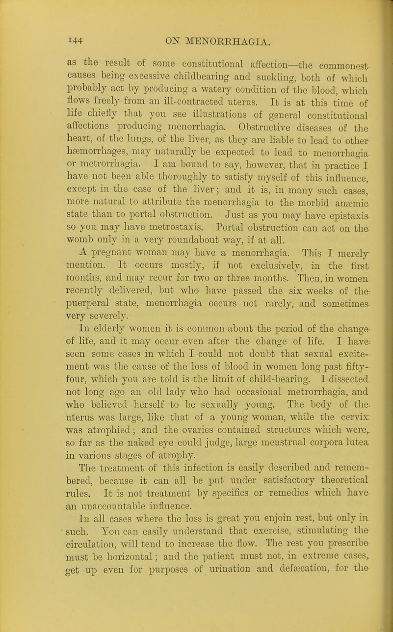 as the result of some constitutional affection—the commonest causes being excessive childbearing and suckling, both of which probably act by producing a watery condition of the blood, which flows freely from an ill-contracted uterus. It is at this time of life chiefly that you see illustrations of general constitutional affections producing menorrhagia. Obstructive diseases of the heart, of the lungs, of the liver, as they are liable to lead to other hfemorrhages, may naturally be expected to lead to menorrhagia or metrorrhagia. I am bound to say, however, that in practice I have not been able thoroughly to satisfy myself of this influence, except in the case of the liver; and it is, in many such cases, more natural to attribute the menorrhagia to the morbid antemic state than to portal obstruction. Just as you may have epistaxis so you may liave metrostaxis. Portal obstruction can act on the womb only in a very roundabout way, if at all. A pregnant woman may have a menorrhagia. This I merely mention. It occurs mostly, if not exclusively, in the first months, and may recur for two or three mouths. Then, in women recently delivered, but who have passed the six weeks of the puerperal state, menorrhagia occurs not rarely, and sometimes- very severely. In elderly women it is common about the period of the change- of life, and it may occur even after the change of life. I have^ seen some cases in which I could not doubt that sexual excite- ment was the cause of the loss of blood in women long past fifty- four, which you are told is the limit of child-bearing. I dissected not long ago an old lady who had occasional metrorrhagia, and who believed herself to be sexually young. The body of the uterus was large, like that of a young woman, while the cervix was atrophied; and the ovaries contained structures which were,, so far as the naked eye could judge, large menstrual corpora lutea in various stages of atrophy. The treatment of this infection is easily described and remem- bered, because it can all be put under satisfactory theoretical rules. It is not treatment by specifics or remedies which have an unaccountable influence. lu all cases where the loss is great you enjoin rest, but only in such. You can easily understand that exercise, stimulating the circulation, will tend to increase the flow. The rest you prescribe must be horizontal; and the patient must not, in extreme cases, get up even for purposes of urination and defalcation, for the