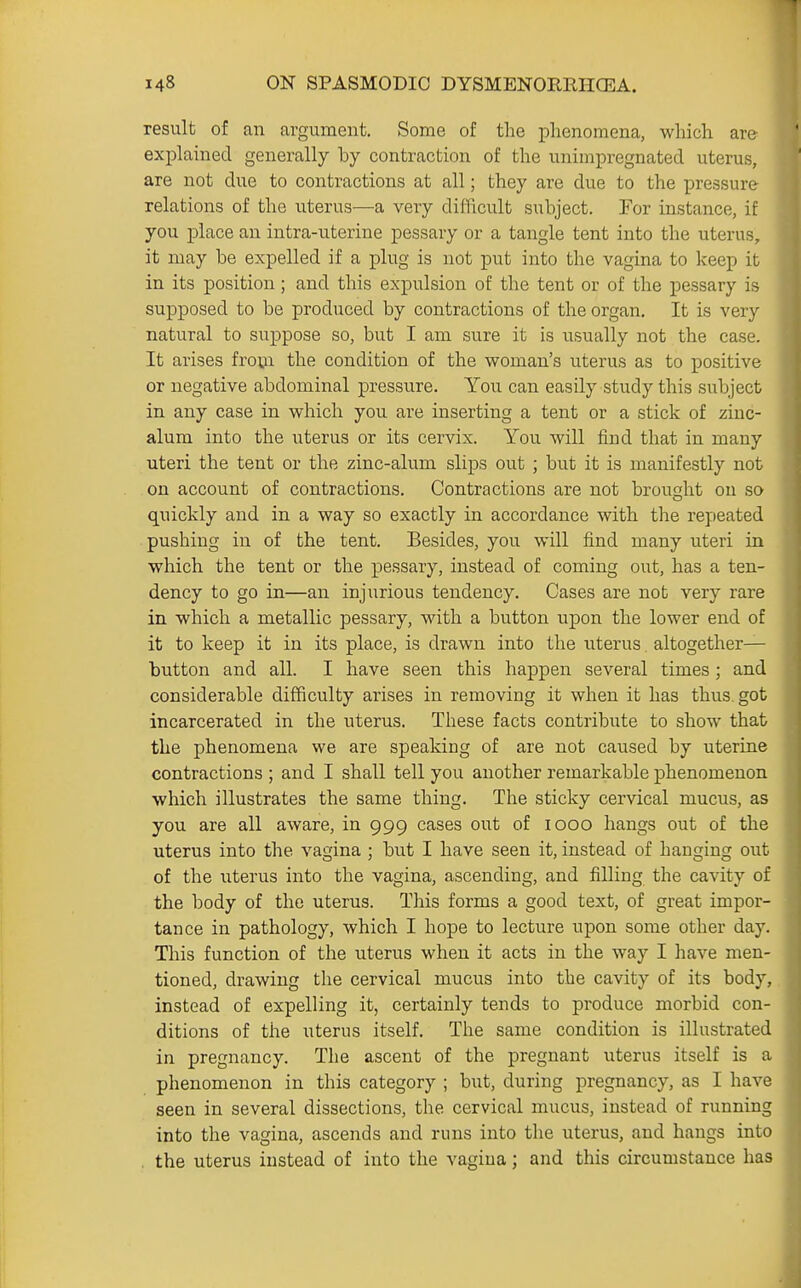 result of an argument. Some of the phenomena, which are explamed generally by contraction of the unimpregnated uterus, are not due to contractions at all; they are due to the pressure relations of the uterus—a very dilficult subject. For instance, if you place an intra-uterine pessary or a tangle tent into the uterus, it may be expelled if a plug is not put into the vagina to keep it in its position; and this expulsion of the tent or of the pessary is supposed to be produced by contractions of the organ. It is very natural to suppose so, but I am sure it is usually not the case. It arises fro^ii the condition of the woman's uterus as to positive or negative abdominal pressure. You can easily study this subject in any case in which you are inserting a tent or a stick of zinc- alum into the ixterus or its cervix. You will find that in many uteri the tent or the zinc-alum slips out ; but it is manifestly not on account of contractions. Contractions are not brought on so quickly and in a way so exactly in accordance with the repeated pushing in of the tent. Besides, you will find many uteri in which the tent or the pessary, instead of coming out, has a ten- dency to go in—an injurious tendency. Cases are not very rare in which a metallic pessary, with a button upon the lower end of it to keep it in its place, is drawn into the uterus altogether- button and all. I have seen this happen several times ; and considerable difficulty arises in removing it when it has thus, got incarcerated in the uterus. These facts contribute to show that the phenomena we are speaking of are not caused by uterine contractions ; and I shall tell you another remarkable phenomenon which illustrates the same thing. The sticky cervical mucus, as you are all aware, in 999 cases out of 1000 hangs out of the uterus into the vagina ; but I have seen it, instead of hanging out of the uterus into the vagina, ascending, and filling the cavity of the body of the uterus. This forms a good text, of great impor- tance in pathology, which I hope to lecture upon some other day. This function of the uterus when it acts in the way I have men- tioned, drawing the cervical mucus into the cavity of its body, instead of expelling it, certainly tends to produce morbid con- ditions of the uterus itself. The same condition is illustrated in pregnancy. The ascent of the pregnant uterus itself is a phenomenon in this category ; but, during pregnancy, as I have seen in several dissections, the cervical mucus, instead of running into the vagina, ascends and runs into the uterus, and hangs into . the uterus instead of into the vagina; and this circumstance has