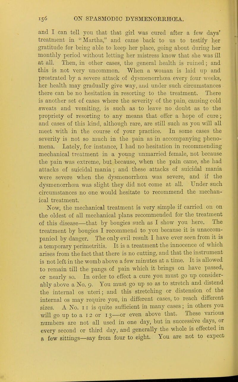 and I can tell you that that girl was cured after a few days' treatment in Martha, and came back to us to testify her gratitude for being able to keep her place, going about during her monthly period without letting her mistress know that she was ill at all. Then, in other cases, the general health is ruined; and this is not very uncommon. When a woman is laid up and prostrated by a severe attack of dysmenorrhoea every four weeks, her health may gradually give way, and under such circumstances there can be no hesitation in resorting to the treatment. There is another set of cases where the severity of the pain^ causing cold sweats and vomiting, is such as to leave no doubt as to the propriety of resorting to any means that offer a hope of cure; and cases of this kind, although rare, are still such as you will all meet with in the course of your practice. In some cases the severity is not so much in the pain as in accompanying pheno- mena. Lately, for instance, I had no hesitation in recommending mechanical treatment in a young unmarried female, not because the pain was extreme, but because, when the pain came, she had attacks of suicidal mania ; and these attacks of suicidal mania were severe when the dysmenorrhoea was severe, and if the dysmenorrhoea was slight they did not come at all. Under such circumstances no one would hesitate to recommend the mechan- ical treatment. Now, the mechanical treatment is very simple if carried on on the oldest of all mechanical plans recommended for the treatment of this disease—that by bougies such as I show you here. The treatment by bougies I recommend to you because it is unaccom- panied by danger. The only evil result I have ever seen from it is a temporary perimetritis. It is a treatment the innocence of which arises from the fact that there is no cutting, and that the instrument is not left in the womb above a few minutes at a time. It is allowed to remain till the pangs of pain which it brings on have passed, or nearly so. In order to effect a cure you must go up consider- ably above a No. 9. You must go up so as to stretch and distend the internal os uteri; and this stretching or distension of the internal os may require you, in different cases, to reach different sizes. A No. 11 is quite sufficient in many cases; in others you will go up to a 12 or 13—or even above that. These various numbers are not all used in one day, but in successive days, or every second or third day, and generally the whole is effected in a few sittings—say from four to eight. You are not to expect