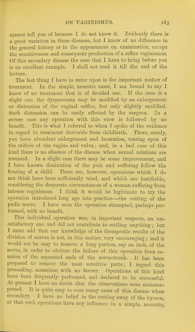 cannot tell you of because I do not know it. Evidently there is a Teat variation in these diseases, but I know of no difference in the general history or in the appearances on examination, except the sensitiveness and consec[uent production of a reflex vaginismus. Of this secondary disease the case that I have to bring before you is an excellent example. I shall not read it till the end of the lecture. The last thing I have to enter upon is the important matter of treatment. In the simple, neurotic cases, I am bound to say I know of no treatment that is of decided use. If the case is a slight one, the dyspareunia may be modified by an enlargement or distension of the vaginal orifice, but only slightly modified. Such distension can be easily effected by the surgeon. In a severe case any operation with this view is followed by no benefit. This is what I referred to when I spoke of the evidence in regard to treatment derivable from childbirth. There, surely, you have abundant enlargement and laceration, tearing open of the orifices of the vagina and vulva; and, in a bad case of this kind there is no absence of the disease when sexual relations are resumed. In a slight case there may be some improvement, and I have known diminution of the pain and suffering follow the bearing of a child. There are, however, operations which I do not think have been sufficiently tried, and which are justifiable, considering the desperate circumstances of a woman suffering from intense vaginismus. I think it would be legitimate to try the operation introduced long ago into practice—the cutting of the pudic nerve. I have seen the operation attempted, perhaps per- formed, with no benefit. This individual operation was, in important respects, an un- satisfactory one, and did not contribute to settling anything ; but I must add that our knowledge of the therapeutic results of the division of nerves is not, in this matter, very encouraging; and it would not be easy to remove a long portion, say an inch, of the nerve, in order to obviate the failure of this operation from re- union of the separated ends of the nerve-trunk. It has been proposed to remove the most sensitive parts; I regard this proceeding, meantime, with no favour. Operations of this kind have been frequently performed, and declared to be successful. At present I have no doubt that the observations were misinter- preted. It is quite easy to cure many cases of this disease when secondary. I have no belief in the cutting away of the hymen, or that such operations have any influence in a simple, neurotic,