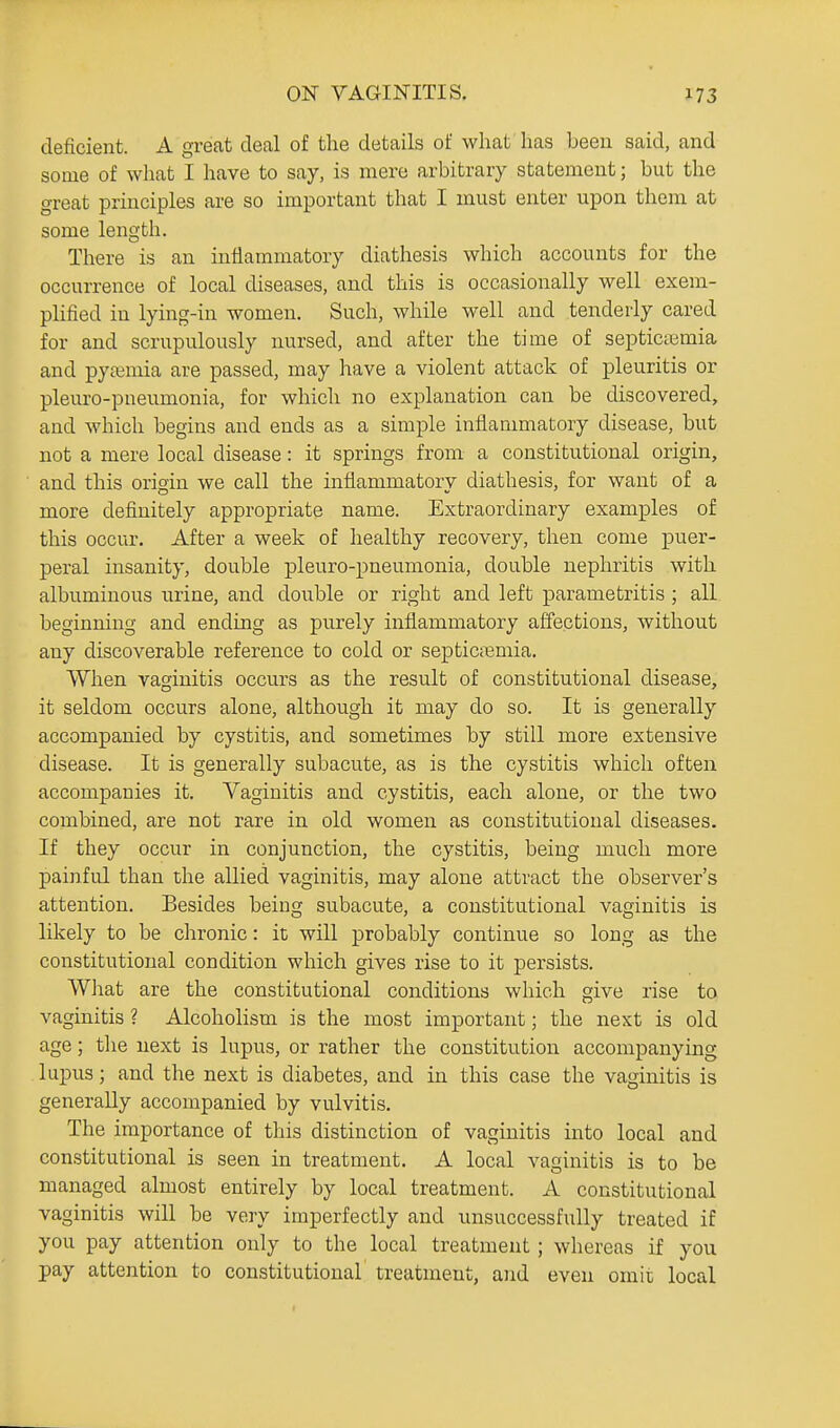deficient. A great deal of the details of what has been said, and some of what I have to say, is mere arbitrary statement; but the great principles are so important that I must enter upon them at some length. There is an inflammatory diathesis which accounts for the occurrence of local diseases, and this is occasionally well exem- plified in lying-in women. Such, while well and tenderly cared for and scrupulously nursed, and after the time of septicaemia and pytemia are passed, may have a violent attack of pleuritis or pleuro-pneumonia, for which no explanation can be discovered, and which begins and ends as a simple inflammatory disease, but not a mere local disease: it springs from a constitutional origin, and this origin we call the inflammatorv diathesis, for want of a more definitely appropriate name. Extraordinary examples of this occur. After a week of healthy recovery, then come puer- peral insanity, double pleuro-pneumonia, double nephritis with albuminous urine, and double or right and left parametritis ; all beginning and ending as purely inflammatory affections, without any discoverable reference to cold or septicfBmia. When vaginitis occurs as the result of constitutional disease, it seldom occurs alone, although it may do so. It is generally accompanied by cystitis, and sometimes by still more extensive disease. It is generally subacute, as is the cystitis which often accompanies it. Vaginitis and cystitis, each alone, or the two combined, are not rare in old women as constitutional diseases. If they occur in conjunction, the cystitis, being much more painful than the allied vaginitis, may alone attract the observer's attention. Besides being subacute, a constitutional vaginitis is likely to be chronic: it will probably continue so long as the constitutional condition which gives rise to it persists. What are the constitutional conditions which give rise to vaginitis ? Alcoholism is the most important; the next is old age; the next is lupus, or rather the constitution accompanying lupus; and the next is diabetes, and in this case the vaginitis is generally accompanied by vulvitis. The importance of this distinction of vaginitis into local and constitutional is seen in treatment. A local vaginitis is to be managed almost entirely by local treatment. A constitutional vaginitis will be very imperfectly and unsuccessfully treated if you pay attention only to the local treatment; whereas if you pay attention to constitutional treatment, and even omit local