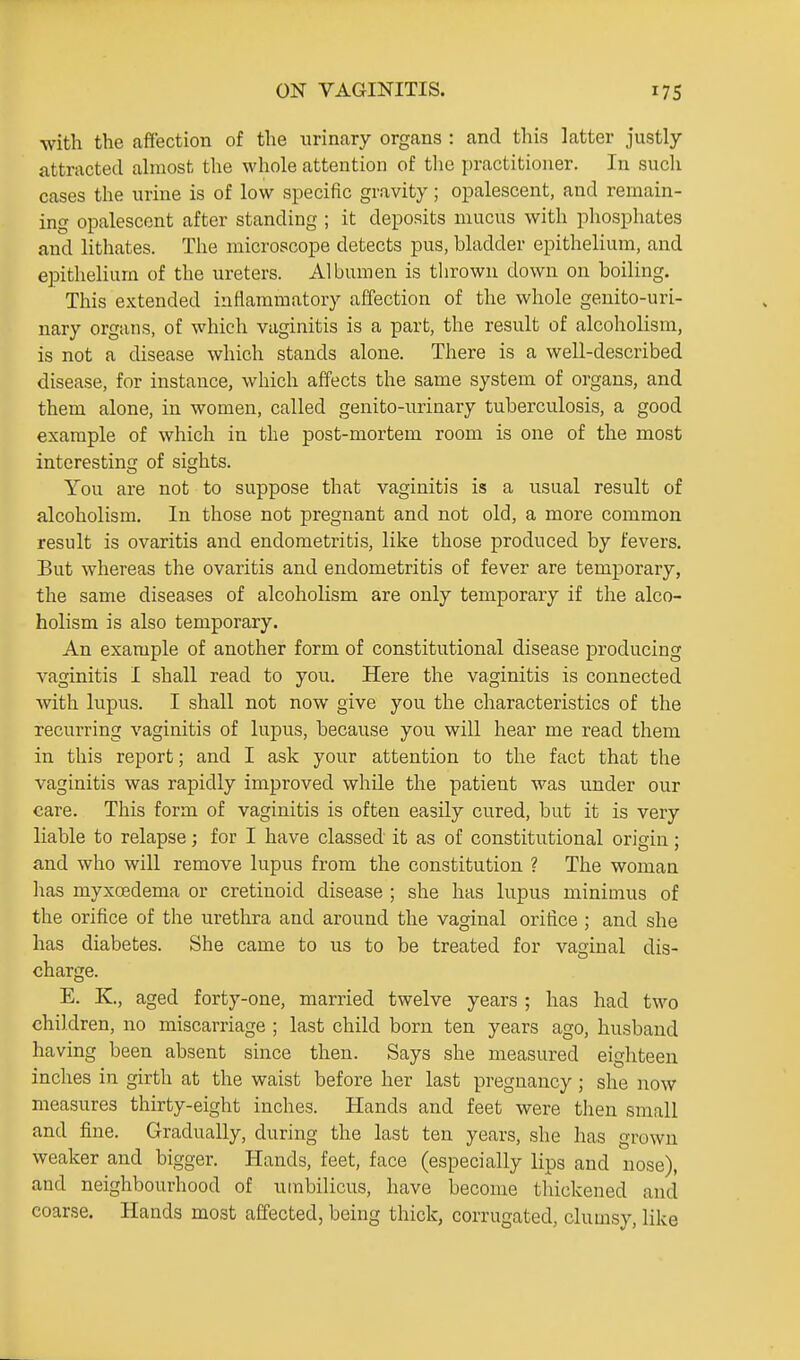 with the affection of the urinary organs : and this latter justly- attracted almost the whole attention of the practitioner. In such cases the urine is of low specific gravity; opalescent, and remain- ing opalescent after standing ; it deposits mucus with phosphates and lithates. The microscope detects pus, bladder epithelium, and epithelium of the ureters. Albumen is thrown down on boiling. This e.Ktended inflammatory affection of the whole genito-uri- nary organs, of which vaginitis is a part, the result of alcoholism, is not a disease which stands alone. There is a well-described disease, for instance, which affects the same system of organs, and them alone, in women, called genito-urinary tuberculosis, a good example of which in the post-mortem room is one of the most interesting of sights. You are not to suppose that vaginitis is a usual result of alcoholism. In those not pregnant and not old, a more common result is ovaritis and endometritis, like those produced by fevers. But whereas the ovaritis and endometritis of fever are temporary, the same diseases of alcoholism are only temporary if the alco- holism is also temporary. An example of another form of constitutional disease producing vaginitis I shall read to you. Here the vaginitis is connected with lupus. I shall not now give you the characteristics of the recurring vaginitis of lupus, because you will hear me read them in this report; and I ask your attention to the fact that the vaginitis was rapidly improved while the patient was under our care. This form of vaginitis is often easily cured, but it is very liable to relapse; for I have classed it as of constitutional origin; and who will remove lupus from the constitution ? The womaa has myxcedema or cretinoid disease ; she has lupus minimus of the orifice of the urethra and around the vaginal orifice ; and she has diabetes. She came to us to be treated for vaginal dis- charge. E. K, aged forty-one, married twelve years ; has had two children, no miscarriage ; last child born ten years ago, husband having been absent since then. Says she measured eighteen inches in girth at the waist before her last pregnancy; she now measures thirty-eight inches. Hands and feet were then small and fine. Gradually, during the last ten years, she has grown weaker and bigger. Hands, feet, face (especially lips and nose), and neighbourhood of umbilicus, have become thickened and coarse. Hands most affected, being thick, corrugated, clumsy, like