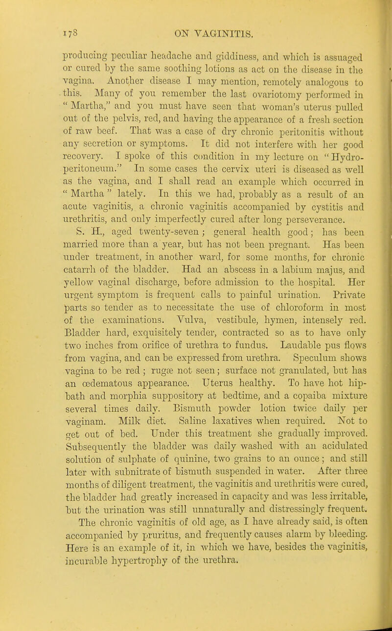 producing peculiar headache and giddiness, and which is assuaged or cured by the same soothing lotions as act on the disease in the vagina. Another disease I may mention, remotely analogous to this. Many of you remember the last ovariotomy performed in  Martha, and you must have seen that woman's uterus pulled out of the pelvis, red, and having the appearance of a fresh section of raw beef. That was a case of dry chronic peritonitis without any secretion or symptoms. It did not interfere with her good recovery. I spoke of this condition in my lecture on Hydro- peritoneum. In some cases the cervix uteri is diseased as well as the vagina, and I shall read an example which occurred in  Martha  lately. In this we had, probably as a result of an acute vaginitis, a chronic vaginitis accompanied by cystitis and urethritis, and only imperfectly cured after long perseverance. S. H., aged twenty-seven; general health good; has been married more than a year, but has not been pregnant. Has been under treatment, in another ward, for some months, for chronic catarrh of the bladder. Had an abscess in a labium majus, and yellow vaginal discharge, before admission to the hospital. Her urgent symptom is frequent calls to painful urination. Private parts so tender as to necessitate the use of chloroform in most of the examinations. Vulva, vestibule, hymen, intensely red. Bladder hard, exquisitely tender, contracted so as to have only two inches from orifice of urethra to fundus. Laudable pus flows from vagina, and can be expressed from urethra. Speculum shows vagina to be red ; rugse not seen; surface not granulated, but has an oedematous appearance. Uterus healthy. To have hot hip- bath and morphia suppository at bedtime, and a copaiba mixture several times daily. Bismuth powder lotion twice daily per vaginam. Milk diet. Saline laxatives when required. ISTot to get out of bed. Under this treatment she gradually improved. Subsequently the bladder was daily washed with an acidulated solution of sulphate of quinine, two grains to an ounce; and still later with subnitrate of bismuth suspended in water. After three months of diligent treatment, the vaginitis and urethritis were cured, the bladder had greatly increased in capacity and was less irritable, but the urination was still unnaturally and distressingly frequent. The chronic vaginitis of old age, as I have already said, is often accompanied by pruritus, and frequently causes alarm by bleeding. Here is an example of it, in which we have, besides the vaginitis, incurable hypertrophy of the urethra.