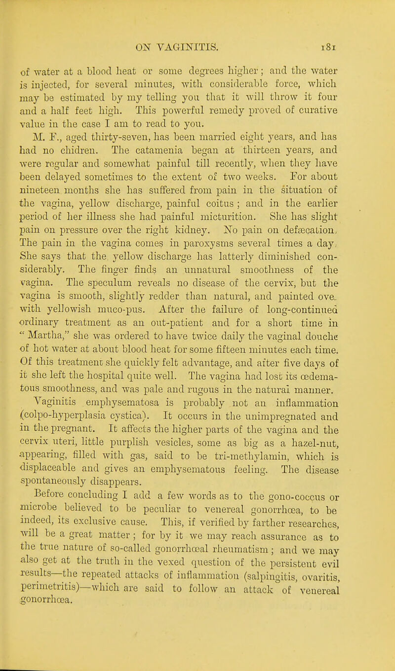 of water at a blood heat or some degrees higher; and the water is injected, for several minutes, with considerable force, which may be estimated by my telling you that it will throw it four and a half feet high. This powerful remedy proved of curative value in the case I am to read to you. M. F., aged thirty-seven, has been married eight years, and has had no chidren. The catamenia began at thirteen years, and were regular and somewhat painful till recently, when they have been delayed sometimes to the extent of two weeks. For about nineteen months she has suffered from pain in the situation of the vagina, yellow discharge, painful coitus ; and in the earlier period of her illness she had painful micturition. She has slight pain on pressure over the right kidney. ISTo pain on defsecation, The pain in the vagina comes in paroxysms several times a day, She says that the yellow discharge has latterly diminished con- siderably. The finger finds an unnatural smoothness of the vagina. The speculum reveals no disease of the cervix, but the vagina is smooth, slightly redder than natural, and painted ove. with yellowish muco-pus. After the failure of long-continued ordinary treatment as an out-patient and for a short time in  Martha, she was ordered to have twice daily the vaginal douche of hot water at about blood heat for some fifteen minutes each time. Of this treatment she quickly felt advantage, and after five days of it she left the hospital quite well. The vagina had lost its oedema- tous smoothness, and was pale and rugous in the natural manner. Vaginitis empliysematosa is probably not an inflammation (colpo-hyperplasia cystica). It occurs in the unimpregnated and in the pregnant. It affects the higher parts of the vagina and the cervix uteri, little purplish vesicles, some as big as a hazel-nut, .appearing, filled with gas, said to be tri-methylamin, which is displaceable and gives an emphysematous feeling. The disease spontaneously disappears. Before concluding I add a few words as to the gono-coccus or microbe believed to be peculiar to venereal gonorrhoea, to be indeed, its exclusive cause. This, if verified by farther researches, will be a great matter ; for by it we may reach assurance as to the true nature of so-called gonorrhoeal rheumatism; and we may also get at the truth in the vexed question of the persistent evil results—the repeated attacks of inflammation (salpingitis, ovaritis, perimetritis)—which are said to follow an attack ° of ' venereal gonorrhoea.