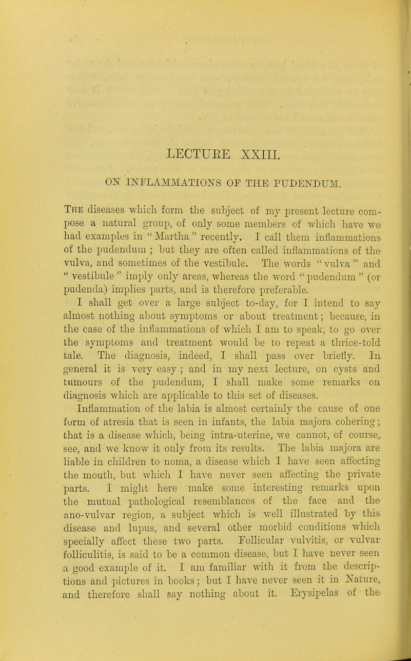 LECTUEE XXIII. ON INELAMMATIONS OF THE PUDENDIBI. The diseases which form the subject of my present lecture com- pose a natural group, of only some members of which have we had examples in  Martha  recently. I call them inflammations of the pudendum ; but they are often called inflammations of the vulva, and sometimes of the vestibule. The words  \aTlva  and  vestibule  imply only areas, whereas tlae word  pudendum  (or pudenda) implies parts, and is therefore preferable. I shall get over a large subject to-day, for I intend to say almost nothing about symptoms or about treatment; because, in the case of the inflammations of which I am to speak, to go over the symptoms and treatment would be to repeat a thrice-told tale. The diagnosis, indeed, I shall pass over briefly. In general it is very easy ; and in my next lecture, on cysts and tvTmours of the pudendum, I shall make some remarks on diagnosis which are applicable to this set of diseases. Inflammation of the labia is almost certainly the cause of one form of atresia that is seen in infants, the labia majora cohering; that is a disease which, being intra-uterine, we cannot, of course,, see, and' we know it only from its results. The labia majora are liable in children to noma, a disease which I have seen affecting the mouth, but which I have never seen aflfectiug the private parts. I might here make some interesting remarks upon the mutual pathological resemblances of the face and the ano-vulvar region, a subject which is well illustrated by this disease and lupus, and several other morbid conditions which specially affect these two parts. Follicular vulvitis, or vulvar folliculitis, is said to be a common disease, but I have never seen a good example of it. I am familiar with it from tlie descrip- tions and pictures in books; but I have never seen it in Kiture, and therefore shall say nothing about it. Erysipelas of the