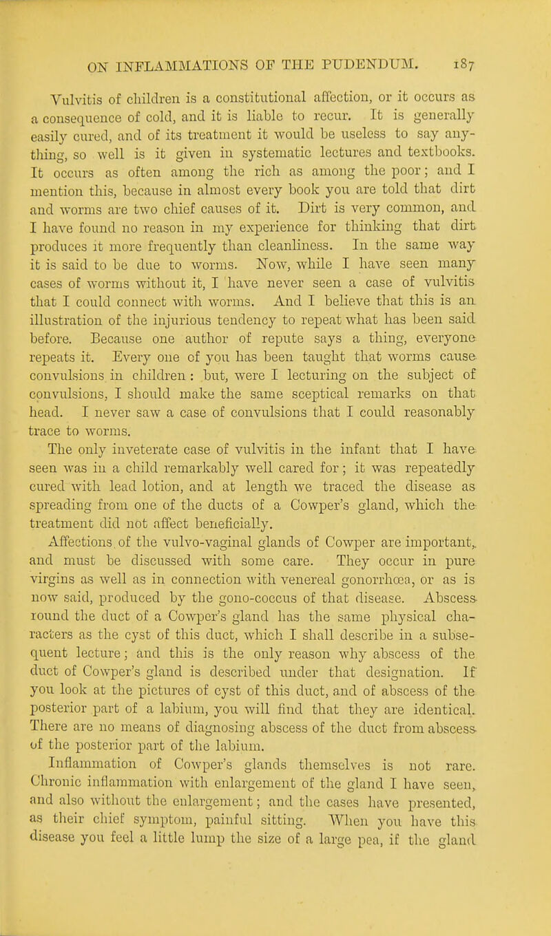 Vulvitis of children is a constitutional affection, or it occurs as a consequence of cold, and it is liable to recur. It is generally easily cured, and of its treatment it would be useless to say any- thing, so well is it given in systematic lectures and textbooks. It occurs as often among the rich as among the poor; and I mention this, because in almost every book you are told that dirt and worms are two chief causes of it. Dirt is very common, and I have found no reason in my experience for thinking that dirt produces it more frequently than cleanliness. In the same way it is said to be due to worms. Now, while I have seen many cases of woi'ms without it, I have never seen a case of vulvitis that I could connect with worms. And I believe that this is an illustration of the injurious tendency to repeat what has been said before. Because one author of repute says a thing, everyone repeats it. Every one of you has been taught that worms cause convulsions in children : but, were I lecturing on the subject of convulsions, I should make the same sceptical remarks on that head. I never saw a case of convulsions that I could reasonably trace to worms. The only inveterate case of vulvitis in the infant that I have seen was in a child remarkably well cared for; it was repeatedly cured with lead lotion, and at length we traced the disease as spreading from one of the ducts of a Cowper's gland, which the- treatment did not affect beneficially. Affections of the vulvo-vaginal glands of Cowper are important,, and must be discussed with some care. They occur in pure virgins as well as in connection with venereal gonorrhoea, or as is now said, produced by the gono-coccus of that disease. Abscess- round the duct of a Cowper's gland has the same physical cha- racters as the cyst of this duct, which I shall describe in a subse- quent lecture; and this is the only reason why abscess of the duct of Cowper's gland is described under that designation. If you look at the pictures of cyst of this duct, and of abscess of the posterior part of a labium, you will find that they are identical. There are no means of diagnosing abscess of the duct from abscess- of the posterior part of the labium. Inflammation of Cowper's glands themselves is not rare. Chronic inflammation with enlargement of the gland I have seen, and also without the enlargement; and the cases have presented, as their chief symptom, painful sitting. When you have this disease you feel a little lump the size of a large pea, if the gland
