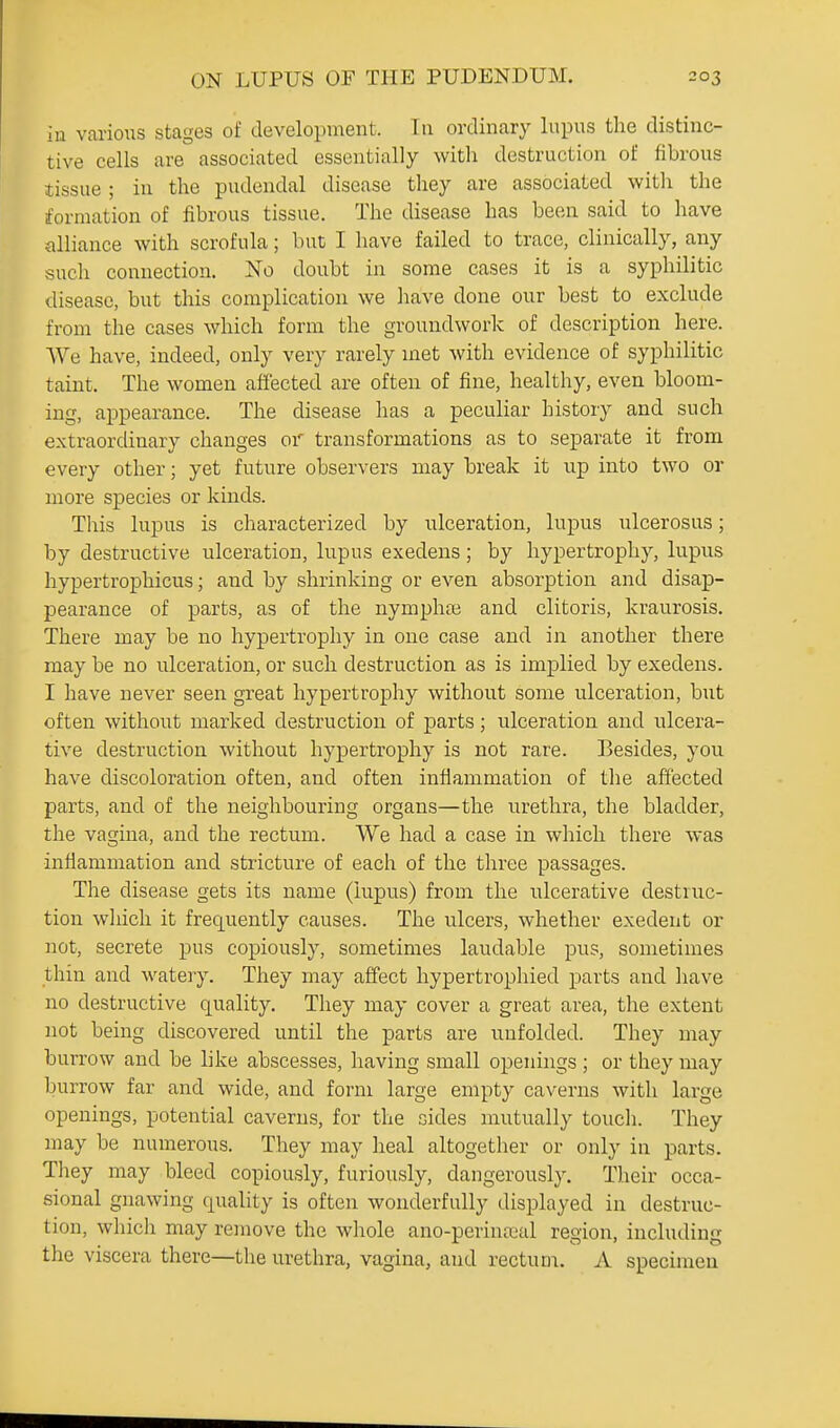 in various stages of development. Tu ordinary lupus the distinc- tive cells are associated essentially with destruction of fibrous tissue ; in the pudendal disease they are associated with the formation of fibrous tissue. The disease has been said to have alliance with scrofula; but I have failed to trace, clinically, any such connection. No doubt in some cases it is a syphilitic disease, but this complication we Jiave done our best to exclude from the cases which form the groundwork of description here. We have, indeed, only very rarely met with evidence of syphilitic taint. The women afiected are often of fine, healthy, even bloom- ing, appearance. The disease has a peculiar history and such extraordinary changes or transformations as to separate it from every other; yet future observers may break it up into two or more species or kinds. This lupus is characterized by ulceration, lupus ulcerosus; by destructive ulceration, lupus exedens; by hypertrophy, lupus hypertrophicus; and by shrinking or even absorption and disap- pearance of parts, as of the nymphaj and clitoris, kraurosis. There may be no hypertrophy in one case and in another there may be no ulceration, or such destruction as is implied by exedens. I have never seen great hypertrophy without some ulceration, but often without marked destruction of parts; ulceration and ulcera- tive destruction without hypertrophy is not rare. Besides, you have discoloration often, and often inflammation of the affected parts, and of the neighbouring organs—the urethra, the bladder, the vagina, and the rectum. We had a case in which there was inflammation and stricture of each of the three passages. The disease gets its name (lupus) from the ulcerative destruc- tion which it frequently causes. The ulcers, whether exedent or not, secrete pus copiously, sometimes laudable pus, sometimes thin and watery. They may affect hypertrophied parts and have no destructive quality. They may cover a great area, the extent not being discovered until the parts are unfolded. They may burrow and be like abscesses, having small openings ; or they may burrow far and wide, and form large empty caverns with large openings, potential caverns, for the sides mutually toucli. They may be numerous. They may heal altogether or only in parts. They may bleed copiously, furiously, dangerously. Their occa- sional gnawing quality is often wonderfully displayed in destruc- tion, which may remove the whole ano-perinoial region, including the viscera there—the urethra, vagina, and rectum. A specimen