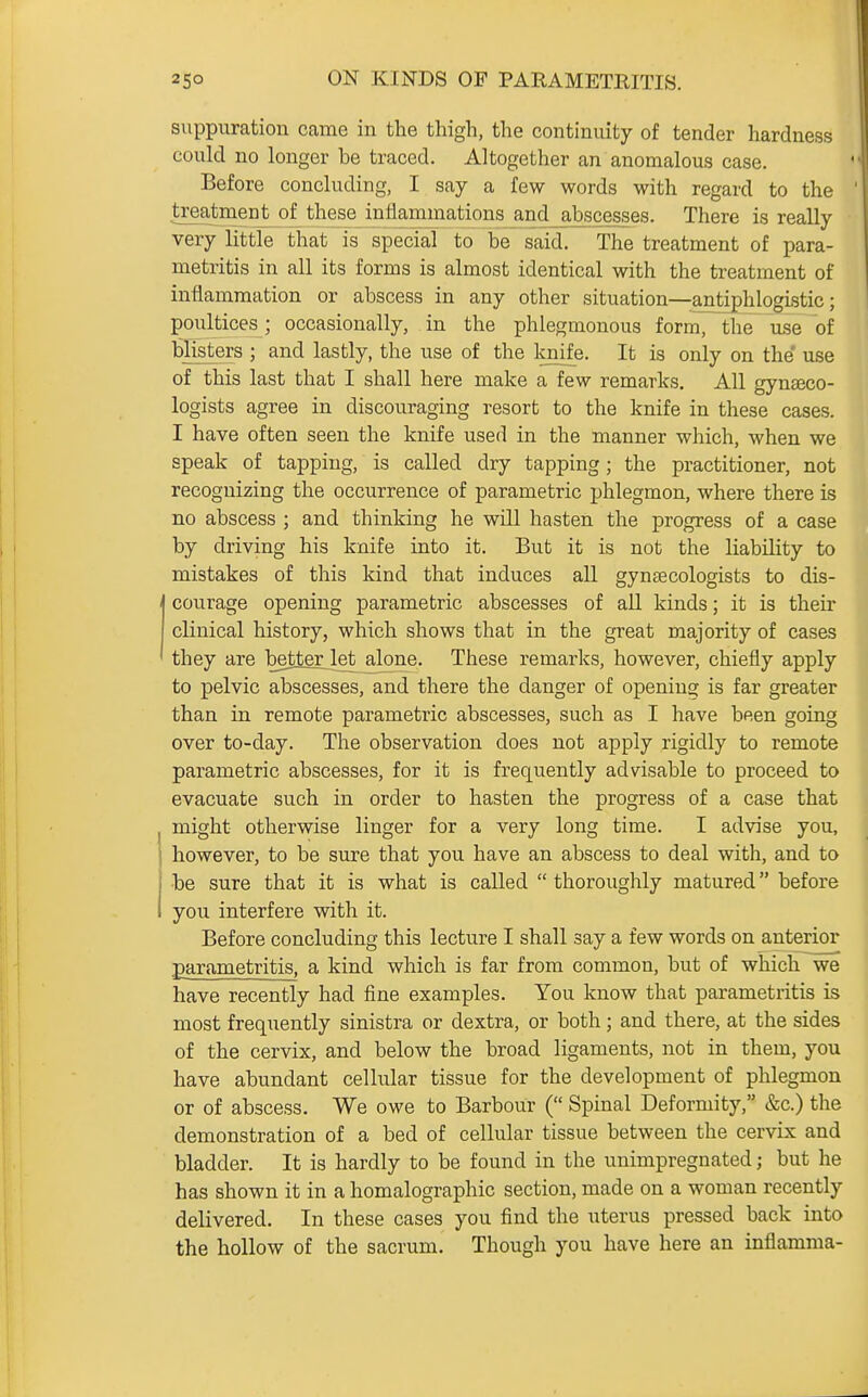 suppuration came in the thigh, the continuity of tender hardness could no longer be traced. Altogether an anomalous case. Before concluding, I say a few words with regard to the treatment of these inflammations and_abscesses. There is really very little that is special to be said. The treatment of para- metritis in all its forms is almost identical with the treatment of inflammation or abscess in any other situation—antiphlogistic; poultices; occasionally, in the phlegmonous form, the use of blisters ; and lastly, the use of the knife. It is only on the' use of this last that I shall here make a few remarks. All gynseco- logists agree in discouraging resort to the knife in these cases. I have often seen the knife used in the manner which, when we speak of tapping, is called dry tapping; the practitioner, not recognizing the occurrence of parametric phlegmon, where there is no abscess ; and thinking he will hasten the progress of a case by driving his knife into it. But it is not the liability to mistakes of this kind that induces all gynaecologists to dis- courage opening parametric abscesses of all kinds; it is their clinical history, which shows that in the great majority of cases they are better let alone. These remarks, however, chiefly apply to pelvic abscesses, and there the danger of openins: is far greater than in remote parametric abscesses, such as I have been going over to-day. The observation does not apply rigidly to remote parametric abscesses, for it is frequently advisable to proceed to evacuate such in order to hasten the progress of a case that might otherwise linger for a very long time. I advise you, however, to be sure that you have an abscess to deal with, and to be sure that it is what is called  thoroughly matured before you interfere with it. Before concluding this lecture I shall say a few words on anterior parametritis, a kind which is far from common, but of which we have recently had fine examples. You know that parametritis is most frequently sinistra or dextra, or both; and there, at the sides of the cervix, and below the broad ligaments, not in them, you have abundant cellular tissue for the development of phlegmon or of abscess. We owe to Barbour ( Spinal Deformity, &c.) the demonstration of a bed of cellular tissue between the cervix and bladder. It is hardly to be found in the unimpregnated; but he has shown it in a homalographic section, made on a woman recently delivered. In these cases you find the uterus pressed back into the hollow of the sacrum. Though you have here an inflamma-