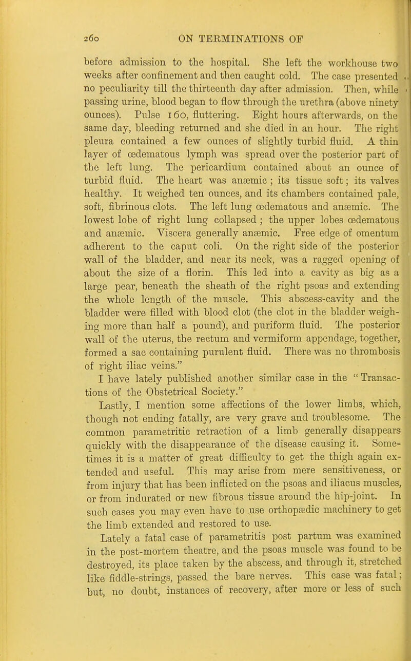 before admission to the hospital. She left the workhouse two weeks after confinement and then caught cold. The case presented no peculiarity till the thirteenth day after admission. Then, while < passing urine, blood began to flow through the urethra (above ninety ounces). Pulse 160, fluttering. Eight hours afterwards, on the same day, bleeding returned and she died in an hour. The right pleura contained a few ounces of slightly turbid fluid. A thin layer of oedematous lymph was spread over the posterior part of the left lung. The pericardium contained about an ounce of turbid fluid. The heart was anaemic ; its tissue soft; its valves healthy. It weighed ten ounces, and its chambers contained pale, soft, fibrinous clots. The left lung oedematous and anaemic. The lowest lobe of right lung collapsed ; the upper lobes oedematous and anaemic. Viscera generally antemic. Free edge of omentum adherent to the caput coli. On the right side of the posterior wall of the bladder, and near its neck, was a ragged opening of about the size of a florin. This led into a cavity as big as a large pear, beneath the sheath of the right psoas and extending the whole length of the muscle. This abscess-cavity and the bladder were filled with blood clot (the clot in the bladder weigh- ing more than half a pound), and puriform fluid. The posterior wall of the uterus, the rectum and vermiform appendage, together, formed a sac containing purulent fluid. There was no thrombosis of right iliac veins. I have lately published another similar case in the  Transac- tions of the Obstetrical Society. Lastly, I mention some affections of the lower limbs, which, though not ending fatally, are very grave and troublesome. The common parametritic retraction of a limb generally disappears quickly with the disappearance of the disease causing it. Some- times it is a matter of great difficulty to get the thigh again ex- tended and useful. This may arise from mere sensitiveness, or from injury that has been inflicted on the psoas and iliacus muscles, or from indurated or new fibrous tissue around the hip-joint. In such cases you may even have to use orthopaedic machinery to get the limb extended and restored to use. Lately a fatal case of parametritis post partum was examined in the post-mortem theatre, and the psoas muscle was found to be destroyed, its place taken by the abscess, and through it, stretched like fiddle-strings, passed, the bare nerves. This case was fatal; but, no doubt, instances of recovery, after more or less of such