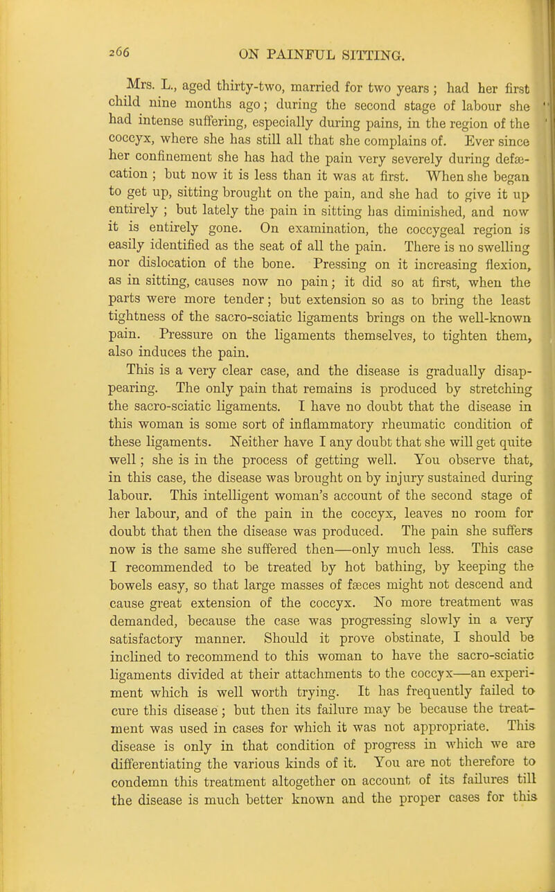 Mrs. L., aged thirty-two, married for two years ; had her first child nine months ago; during the second stage of labour she had intense suffering, especially during pains, in the region of the coccyx, where she has still all that she complains of. Ever since her confinement she has had the pain very severely during defe- cation ; but now it is less than it was at first. When she began to get up, sitting brought on the pain, and she had to give it up entirely ; but lately the pain in sitting has diminished, and now it is entirely gone. On examination, the coccygeal region is easily identified as the seat of all the pain. There is no swelling nor dislocation of the bone. Pressing on it increasing flexion, as in sitting, causes now no pain; it did so at first, when the parts were more tender; but extension so as to bring the least tightness of the sacro-sciatic ligaments brings on the well-known pain. Pressure on the ligaments themselves, to tighten them, also induces the pain. This is a very clear case, and the disease is gradually disap- pearing. The only pain that remains is produced by stretching the sacro-sciatic ligaments. I have no doubt that the disease in this woman is some sort of inflammatory rheumatic condition of these ligaments. Neither have I any doubt that she will get quite well; she is in the process of getting well. You observe that, in this case, the disease was brought on by injury sustained during labour. This intelligent woman's account of the second stage of her labour, and of the pain in the coccyx, leaves no room for doubt that then the disease was produced. The pain she suffers now is the same she suffered then—only much less. This case I recommended to be treated by hot bathing, by keeping the bowels easy, so that large masses of faeces might not descend and cause great extension of the coccyx. No more treatment was demanded, because the case was progressing slowly in a very satisfactory manner. Should it prove obstinate, I should be inclined to recommend to this woman to have the sacro-sciatic ligaments divided at their attachments to the coccyx—an experi- ment which is well worth trying. It has frequently faUed to cure this disease; but then its failure may be because the treat- ment was used in cases for which it was not appropriate. Tliis disease is only in that condition of progress in which we are differentiating the various kinds of it. You are not therefore to condemn this treatment altogether on account of its failures till the disease is much better known and the proper cases for this